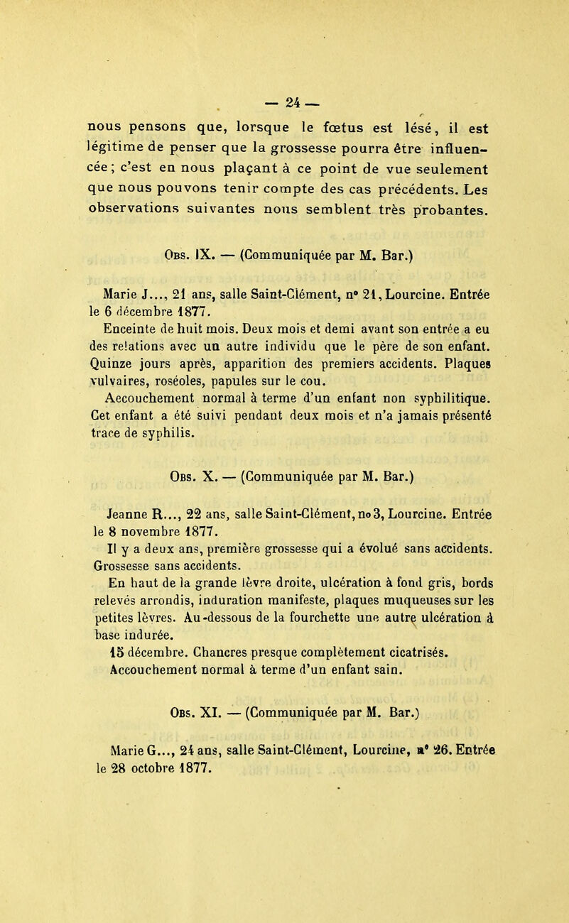 nous pensons que, lorsque le fœtus est lésé, il est légitime de penser que la grossesse pourra être influen- cée; c'est en nous plaçant à ce point de vue seulement que nous pouvons tenir compte des cas précédents. Les observations suivantes nous semblent très probantes. Obs. JX. — (Communiquée par M. Bar.) Marie J..., 21 ans, salle Saint-Clément, n» 2i,Lourcine. Entrée le 6 décembre 1877. Enceinte de huit mois. Deux mois et demi avant son entrée a eu des relations avec un autre individu que le père de son enfant. Quinze jours après, apparition des premiers accidents. Plaques vulvaires, roséoles, papules sur le cou. Aecouchement normal à terme d'un enfant non syphilitique. Cet enfant a été suivi pendant deux mois et n'a jamais présenté trace de syphilis. Obs. X. — (Communiquée par M. Bar.) Jeanne R..., 22 ans, salle Saint-Clément, no3, Lourcine. Entrée le 8 novembre 1877. Il y a deux ans, première grossesse qui a évolué sans accidents. Grossesse sans accidents. En haut de ia grande lèvre droite, ulcération à fond gris, bords relevés arrondis, induration manifeste, plaques muqueuses sur les petites lèvres. Au-dessous de la fourchette une autrç ulcération à base indurée. 15 décembre. Chancres presque complètement cicatrisés. Accouchement normal à terme d'un enfant sain. Obs. XI. — (Communiquée par M. Bar.) Marie G..., 24 ans, salle Saint-Clément, Lourcine, »• !26. Entrée le 28 octobre 1877.