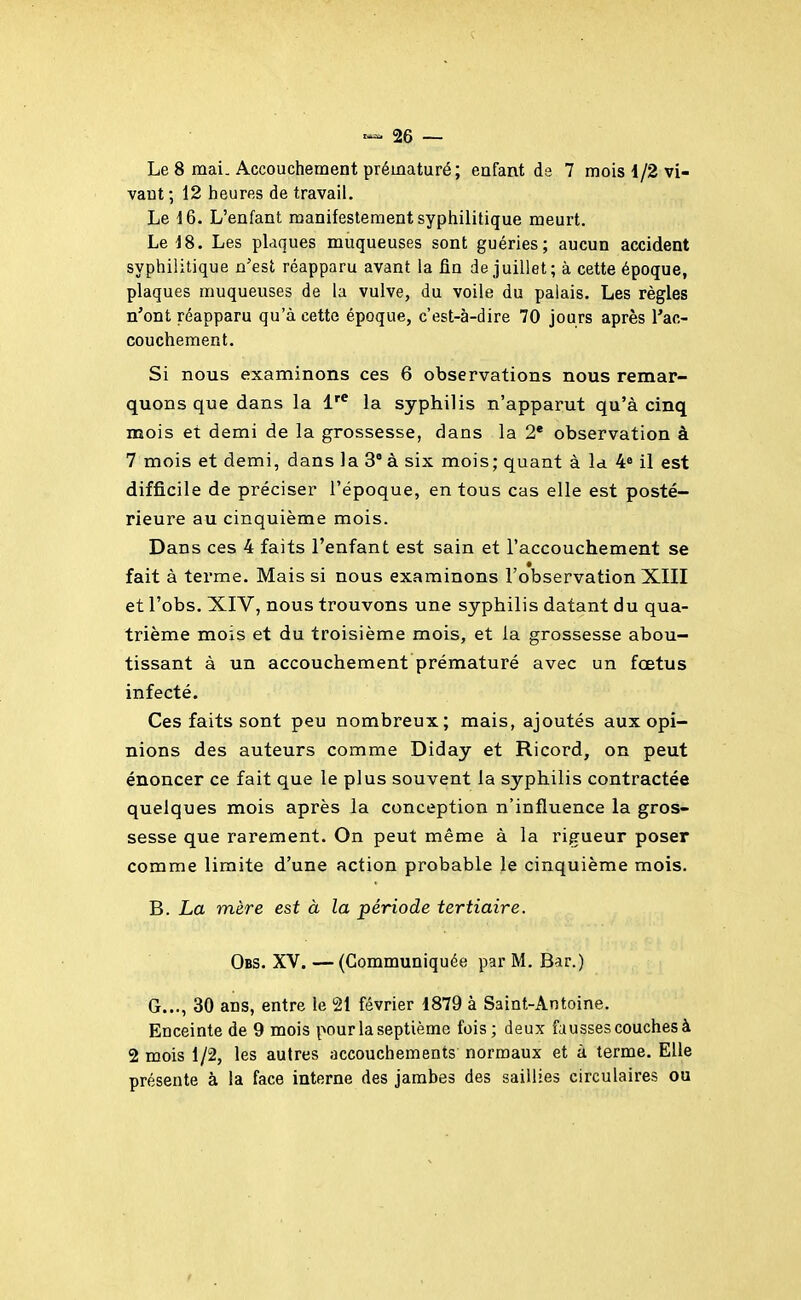 Le 8 mai. Accouchement prématuré; enfant de 7 mois 1/2 vi- vant ; 12 hieures de travail. Le 16. L'enfant manifestement syphilitique meurt. Le J8. Les plaques muqueuses sont guéries; aucun accident syphilitique n'est réapparu avant la fin de juillet; à cette époque, plaques muqueuses de la vulve, du voile du palais. Les règles n'ont réapparu qu'à cette époque, c'est-à-dire 70 jours après l'ac- couchement. Si nous examinons ces 6 observations nous remar- quons que dans la l'^ la syphilis n'apparut qu'à cinq mois et demi de la grossesse, dans la 2* observation à 7 mois et demi, dans la 3° à six mois; quant à la 4^ il est difficile de préciser l'époque, en tous cas elle est posté- rieure au cinquième mois. Dans ces 4 faits l'enfant est sain et l'accouchement se fait à terme. Mais si nous examinons l'observation XIII et l'obs. XIV, nous trouvons une syphilis datant du qua- trième mois et du troisième mois, et la grossesse abou- tissant à un accouchement prématuré avec un fœtus infecté. Ces faits sont peu nombreux; mais, ajoutés aux opi- nions des auteurs comme Diday et Ricord, on peut énoncer ce fait que le plus souvent la syphilis contractée quelques mois après la conception n'influence la gros- sesse que rarement. On peut même à la rigueur poser comme limite d'une action probable le cinquième mois. B. La mère est à la période tertiaire. Obs. XV.—(Communiquée par M. Bar.) G..., 30 ans, entre le 21 février 1879 à Saint-Antoine. Enceinte de 9 mois pour la septième fois; deux fausses couches à 2 mois 1/2, les autres accouchements normaux et à terme. Elle présente à la face interne des jambes des saillies circulaires ou