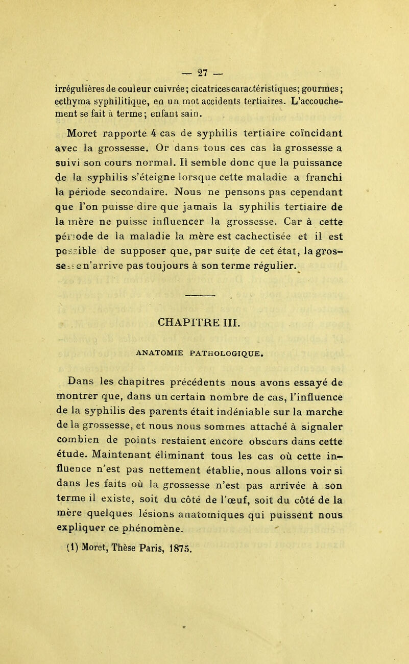 irréguiières de couleur cuivrée; cicatrices caractéristiques; gourmes; ecthyma syphilitique, en un mot accideats tertiaires. L'accouche- ment se fait à terme; enfant sain. Moret rapporte 4 cas de syphilis tertiaire coïncidant avec la grossesse. Or dans tous ces cas la grossesse a suivi son cours normal. Il semble donc que la puissance (Je la syphilis s'éteigne lorsque cette maladie a franchi la période secondaire. Nous ne pensons pas cependant que l'on puisse dire que jamais la syphilis tertiaire de la mère ne puisse influencer la grossesse. Car à cette période de la maladie la mère est cachectisée et il est possible de supposer que, par suite de cet état, la gros- se^; e n'arrive pas toujours à son terme régulier. CHAPITRE m. ANATOMIE PATHOLOGIQUE. Dans les chapitres précédents nous avons essayé de montrer que, dans un certain nombre de cas, l'influence de la syphilis des parents était indéniable sur la marche delà grossesse, et nous nous sommes attaché à signaler combien de points restaient encore obscurs dans cette étude. Maintenant éliminant tous les cas où cette in- fluence n'est pas nettement établie, nous allons voir si dans les faits où la grossesse n'est pas arrivée à son terme il existe, soit du côté de l'œuf, soit du côté de la mère quelques lésions anatomiques qui puissent nous expliquer ce phénomène.