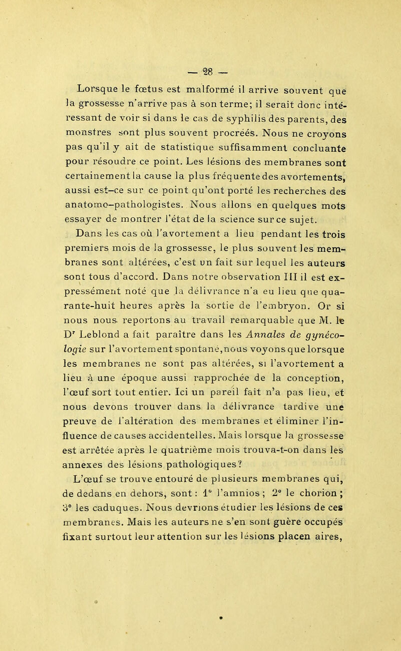 Lorsque le foetus est malformé il arrive souvent que la grossesse n'arrive pas à son terme; il serait donc inté- ressant de voir si dans le cas de syphilis des parents, des monstres sont plus souvent procréés. Nous ne croyons pas qu'il y ait de statistique suffisamment concluante pour résoudre ce point. Les lésions des membranes sont certainement la cause la plus fréquente des avortements, aussi est-ce sur ce point qu'ont porté les recherches des anatomo-pathologistes. Nous allons en quelques mots essayer de montrer l'état de ia science sur ce sujet. Dans les cas où l'avortement a lieu pendant les trois premiers mois de la grossesse, le plus souvent les mem- branes sont altérées, c'est un fait sur lequel les auteurs sont tous d'accord. Dans notre observation III il est ex- pressément noté que la délivrance n'a eu lieu que qua- rante-huit heures après la sortie de l'embryon. Or si nous nous- reportons au travail remarquable que M. Iç D' Leblond a fait paraître dans les Annales de gynéco- logie sur l'avortement spontané,nous voyons que lorsque les membranes ne sont pas altérées, si l'avortement a lieu à une époque aussi rapprochée de la conception, l'œuf sort tout entier. Ici un pareil fait n'a pas lieu, et nous devons trouver dans la délivrance tardive une preuve de l'altération des membranes et éliminer l'in- fluence de causes accidentelles. Mais lorsque la grossesse est arrêtée après le quatrième mois trouva-t-on dans les annexes des lésions pathologiques? L'œuf se trouve entouré de plusieurs membranes qui, de dedans en dehors, sont : 1 l'amnios ; 2° le chorion ; 3° les caduques. Nous devrions étudier les lésions de ces membranes. Mais les auteurs ne s'en sont guère occupés fixant surtout leur attention sur les lésions placen aires, s