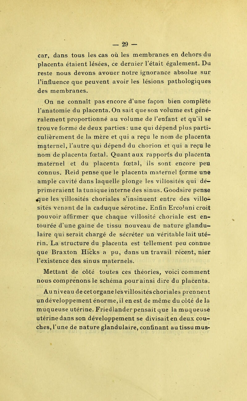 car, dans tous les cas où les membranes en dehors du placenta étaient lésées, ce dernier l'était également. Du reste nous devons avouer notre ignorance absolue sur l'influence que peuvent avoir les lésions pathologiques des membranes. On ne connaît pas encore d'une façon bien complète l'anatomie du placenta. On sait que son volume est géné- ralement proportionné au volume de l'enfant et qu'il se trouve formé de deux parties : une qui dépend plus parti- culièrement de la mère et qui a reçu le nom de placenta maternel, l'autre qui dépend du chorion et qui a reçu le nom de placenta fœtal. Quant aux rapports du placenta maternel et du placenta fœtal, ils sont encore peu connus. Reid pense que le placenta malernel forme une ample cavité dans laquelle plonge les villosités qui dé- primeraient la tunique interne des sinus. Goodsire pense ^ue les YÏllosités choriales s'insinuent entre des villo- sités venant de la caduque sérotine. Enfin Ercolani croit pouvoir affirmer que chaque villosité choriale est en- tourée d'une gaine de tissu nouveau de nature glandu- laire qui serait chargé de sécréter un véritable lait uté- rin. La structure du placenta est tellement peu connue que Braxton Hicks a pu, dans un travail récent, nier l'existence des sinus maternels. Mettant de côté toutes ces théories^ voici comment nous comprenons le schéma pour ainsi dire du placenta. Auniveau de cetorganelesvillositéschoriales prennent undéveloppement énorme, il en est de même du côté de la muqueuse utérine. Friedlander pensait que la muqueuse utérine dans son développement se divisait en deux cou- ches, l'une de nature glandulaire, confinant autissumus-