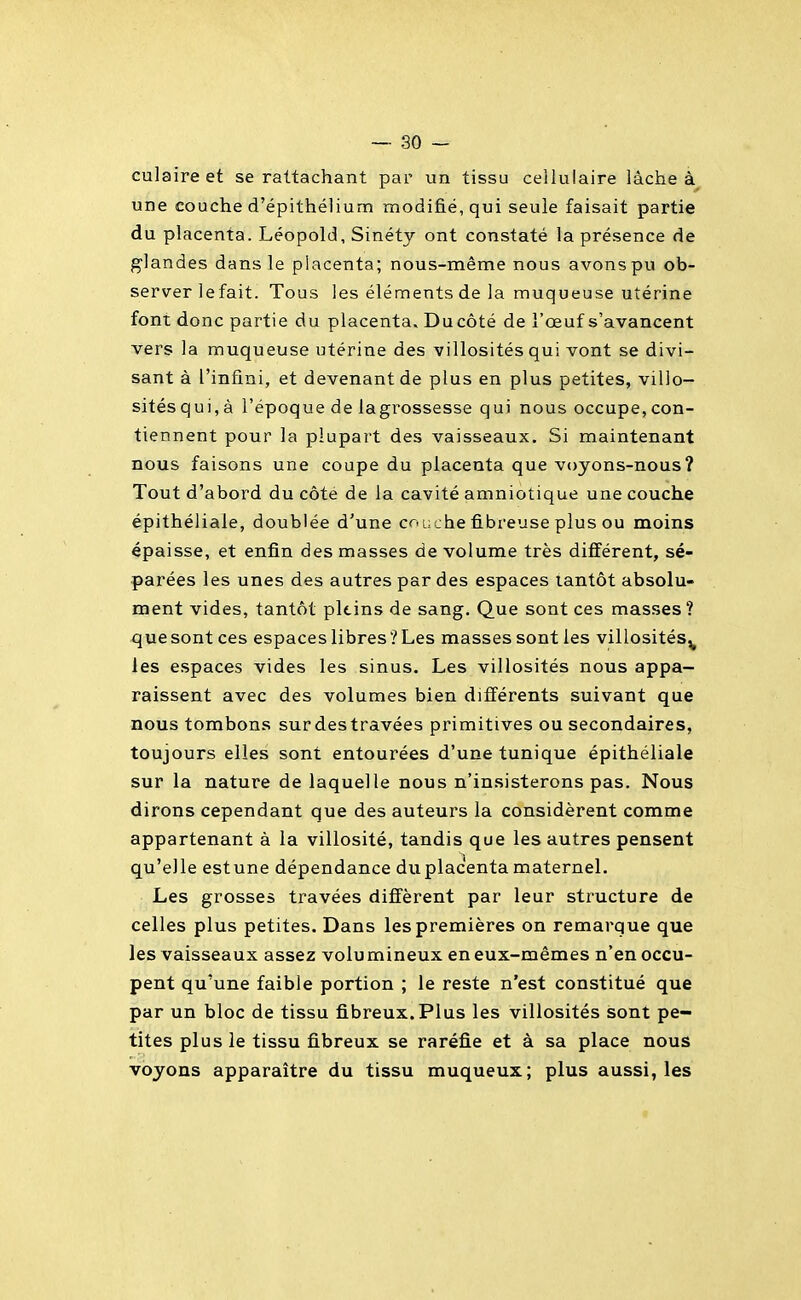culaire et se rattachant par un tissu cellulaire lâche à une couche d'épithélium modifié, qui seule faisait partie du placenta. Léopold, Sinéty ont constaté la présence de g'iandes dans le placenta; nous-même nous avons pu ob- server lefait. Tous les éléments de la muqueuse utérine font donc partie du placenta. Du côté de l'œuf s'avancent vers la muqueuse utérine des villosités qui vont se divi- sant à l'infini, et devenant de plus en plus petites, villo- sités qui, à l'époque de lagrossesse qui nous occupe, con- tiennent pour la plupart des vaisseaux. Si maintenant nous faisons une coupe du placenta que voyons-nous? Tout d'abord du côte de la cavité amniotique une couche épithéliale, doublée d'une couche fibreuse plus ou moins épaisse, et enfin des masses de volume très différent, sé- parées les unes des autres par des espaces tantôt absolu- ment vides, tantôt pltins de sang. Que sont ces masses? que sont ces espaces libres? Les masses sont les villosités^ les espaces vides les sinus. Les villosités nous appa- raissent avec des volumes bien différents suivant que nous tombons sur des travées primitives ou secondaires, toujours elles sont entourées d'une tunique épithéliale sur la nature de laquelle nous n'insisterons pas. Nous dirons cependant que des auteurs la considèrent comme appartenant à la villosité, tandis que les autres pensent qu'elle estune dépendance du placenta maternel. Les grosses travées diffèrent par leur structure de celles plus petites. Dans les premières on remarque que les vaisseaux assez volumineux en eux-mêmes n'en occu- pent qu'une faible portion ; le reste n'est constitué que par un bloc de tissu fibreux.Plus les villosités sont pe- tites plus le tissu fibreux se raréfie et à sa place nous voyons apparaître du tissu muqueux; plus aussi, les