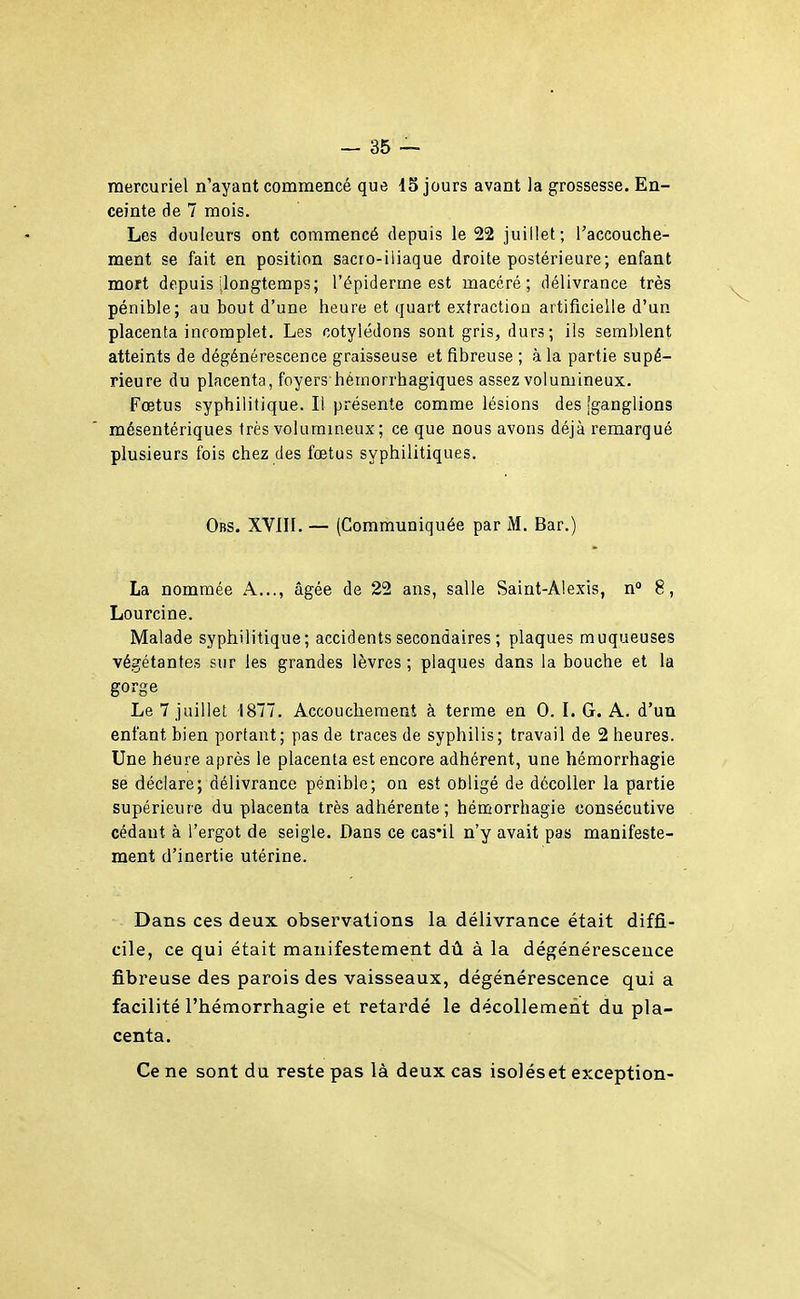 mercuriel n'ayant commencé que 1S jours avant la grossesse. En- ceinte de 7 mois. Les douleurs ont commencé depuis le 22 juillet; l'accouche- ment se fait en position sacro-iliaque droite postérieure; enfant mort depuis [longtemps; l'épiderme est macéré; délivrance très pénible; au bout d'une heure et quart extraction artificielle d'un placenta incomplet. Les cotylédons sont gris, durs; ils semblent atteints de dégénérescence graisseuse et fibreuse ; à la partie supé- rieure du placenta, foyers hémorrhagiques assez volumineux. Fœtus syphilitique. Il présente comme lésions des [ganglions mésentériques très volumineux ; ce que nous avons déjà remarqué plusieurs fois chez des fœtus syphilitiques. Obs. XVIIL — (Communiquée par M. Bar.) La nommée A..., âgée de 22 ans, salle Saint-Alexis, n 8, Lourcine. Malade syphilitique; accidents secondaires ; plaques muqueuses végétantes sur les grandes lèvres ; plaques dans la bouche et la gorge Le 7 juillet 1877. Accouchement à terme en 0. L G. A. d'un enfant bien portant; pas de traces de syphilis; travail de 2 heures. Une heure après le placenta est encore adhérent, une hémorrhagie se déclare; délivrance pénible; on est ot)ligé de décoller la partie supérieure du placenta très adhérente; hémorrhagie consécutive cédant à l'ergot de seigle. Dans ce cas'il n'y avait pas manifeste- ment d'inertie utérine. Dans ces deux observations la délivrance était diffi- cile, ce qui était manifestement dû à la dégénérescence fibreuse des parois des vaisseaux, dégénérescence qui a facilité l'hémorrhagie et retardé le décollement du pla- centa. Ce ne sont du reste pas là deux cas isoléset exception-
