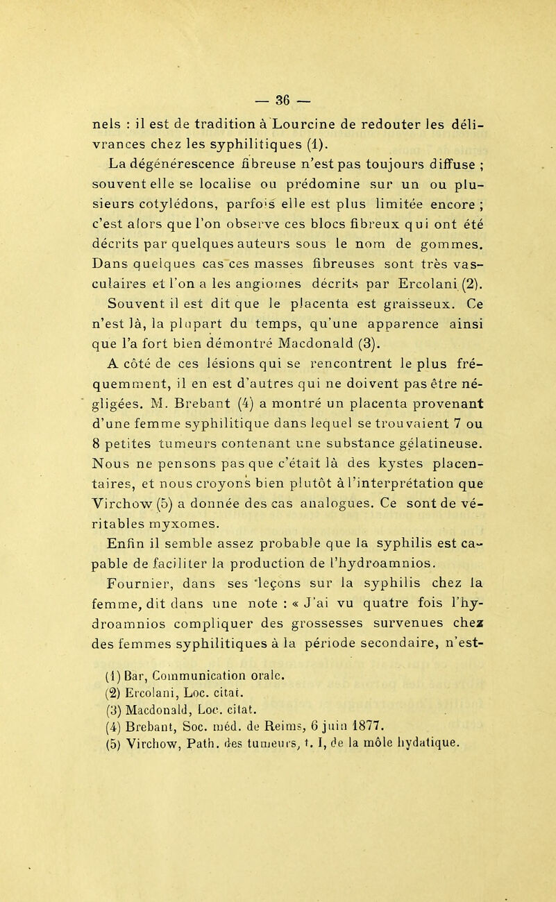 — 36 — nels : il est de tradition à Lourcine de redouter les déli- vrances chez les syphilitiques (1). La dégénérescence fibreuse n'est pas toujours diffuse ; souvent elle se localise ou prédomine sur un ou plu- sieurs cotylédons, parfois elle est plus limitée encore ; c'est alors que l'on observe ces blocs fibreux q u i ont été décrits par quelques auteurs sous le nom de gommes. Dans quelques cas ces masses fibreuses sont très vas- culaires et l'on a les angiomes décrits par Ercolani(2). Souvent il est dit que le placenta est graisseux. Ce n'est là, la plupart du temps, qu'une apparence ainsi que l'a fort bien démontré Macdonald (3). A côté de ces lésions qui se rencontrent le plus fré- quemment, il en est d'autres qui ne doivent pas être né- gligées. M. Brebant (4) a montré un placenta provenant d'une femme syphilitique dans lequel se trouvaient 7 ou 8 petites tumeurs contenant une substance gélatineuse. Nous ne pensons pas que c'était là des kj^stes placen- taires, et nous croyons bien plutôt à l'interprétation que Virchow (5) a donnée des cas analogues. Ce sont de vé- ritables myxomes. Enfin il semble assez probable que la syphilis est ca- pable de faciliter la production de l'hydroamnios. Fournier, dans ses 'leçons sur la syphilis chez la femme, dit dans une note :« J'ai vu quatre fois l'hy- droamnios compliquer des grossesses survenues chez des femmes syphilitiques à la période secondaire, n'est- (4) Bar, Communication orale. (2) Ercolani, Loc. citai. (3) Macdonald, Loc. citât. (4-) Brebant, Soc. méd. de Reims, 6 juin 1877.