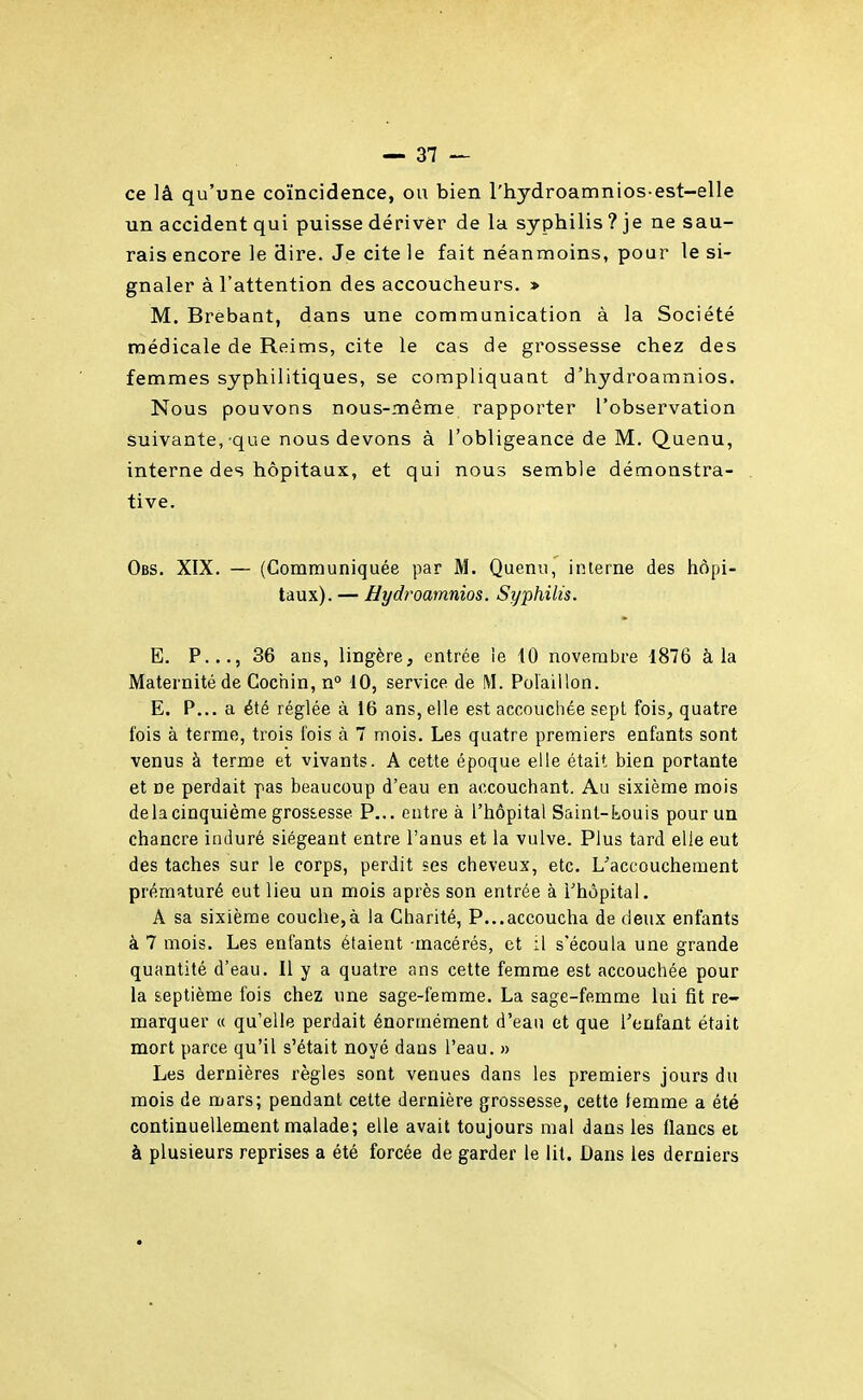 ce lâ qu'une coïncidence, ou bien l'hydroamnios-est-elle un accident qui puisse dériver de la syphilis ? je ne sau- rais encore le dire. Je cite le fait néanmoins, pour le si- gnaler à l'attention des accoucheurs. » M. Brebant, dans une communication à la Société médicale de Reims, cite le cas de grossesse chez des femmes syphilitiques, se compliquant d'hydroamnios. Nous pouvons nous-même rapporter l'observation suivante, que nous devons à l'obligeance de M. Quenu, interne des hôpitaux, et qui nous semble démonstra- tive. Obs. XIX. — (Communiquée par M. Quenu, interne des hôpi- taux). — Hydroamnios. Syphilis. E. P..., 36 ans, lingère, entrée le iO novembre 1876 à la Maternité de Coctiin, n° 10, service de M. Polaiilon. E. P... a été réglée à 16 ans, elle est accouchée sept fois, quatre fois à terme, trois fois à 7 mois. Les quatre premiers enfants sont venus à terme et vivants. A cette époque elle était bien portante et ne perdait pas beaucoup d'eau en accouchant. Au sixième mois delà cinquième grossesse P... entre à l'hôpital Saint-Louis pour un chancre induré siégeant entre l'anus et la vulve. Plus tard elle eut des taches sur le corps, perdit ses cheveux, etc. L^accoucheraent prématuré eut lieu un mois après son entrée à l'hôpital. A sa sixième couche,à la Charité, P...accoucha de deux enfants à 7 mois. Les enfants étaient -macérés, et il s'écoula une grande quantité d'eau. Il y a quatre ans cette femme est accouchée pour la septième ibis chez une sage-femme. La sage-femme lui fit re- marquer « qu'elle perdait énormément d'eau et que l'enfant était mort parce qu'il s'était noyé dans l'eau. » Les dernières règles sont venues dans les premiers jours du mois de mars; pendant cette dernière grossesse, cette femme a été continuellement malade; elle avait toujours mal dans les flancs et à plusieurs reprises a été forcée de garder le lit. Dans les derniers