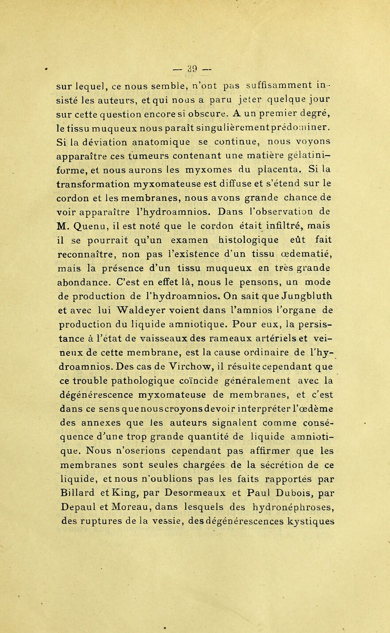 sur lequel, ce nous semble, n'ont pas suffisamment in- sisté les auteurs, et qui noos a paru jeter quelque jour sur cette question encore si obscure. A un premier degré, le tissu muqueux nous paraît singulièromentprédominer. Si la déviation anatomique se continue, nous voyons apparaître ces tumeurs contenant une matière gélatini- forme, et nous aurons les myxomes du placenta. Si la transformation myxomateuse est diffuse et s'étend sur le cordon et les membranes, nous avons grande chance de voir apparaître l'hydroamnios. Dans l'observation de M. Quenu, il est noté que le cordon était infiltré, mais il se pourrait qu'un examen histologique eût fait reconnaître, non pas l'existence d'un tissu œdematié, mais la présence d'un tissu muqueux en tpès grande abondance. C'est en effet là, nous le pensons, un mode de production de l'hydroamnios. On sait que Jungbluth et avec lui Waldeyer voient dans l'amnios l'organe de production du liquide amniotique. Pour eux, la persis- tance à l'état de vaisseaux des rameaux artériels et vei- neux de cette membrane, est la cause ordinaire de l'hy- droamnios. Des cas de Virchow, il résulte cependant que ce trouble pathologique coïncide généralement avec la dégénérescence myxomateuse de membranes, et c'est dans ce sensquenouscroyonsdevoirinterpréterl'œdème des annexes que les auteurs signalent comme consé- quence d''une trop grande quantité de liquide amnioti- que. Nous n'oserions cependant pas affirmer que les membranes sont seules chargées de la sécrétion de ce liquide, et nous n'oublions pas les faits rapportés par Billard etKing, par Desormeaux et Paul Dubois, par Depaul et Moreau, dans lesquels des hydronéphroses, des ruptures de la vessie, des dégénérescences kystiques