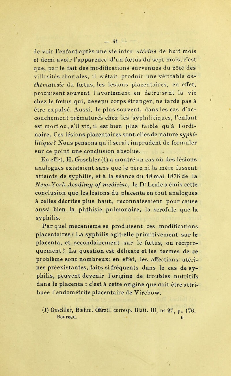de voir l'enfant après une vie inira utérine de huit mois et demi avoir l'apparence d'un fœtus du sept mois, c'est que, par le fait des modifications survenues du côté des villosités choriales, il s'était produit une véritable an- thématosie du fœtus, les lésions placentaires, en effet, produisent souvent l'avortement en détruisant la vie chez le fœtus qui, devenu corps étranger, ne tarde pas à être expulsé. Aussi, le plus souvent, dans les cas d'ac- couchement prématurés chez les syphilitiques, l'enfant est mort ou, s'il vit, il est bien plus faible qu'à l'ordi- naire. Ces lésions placentaires sont-elles de nature syphi' litique ? Nous pensons qu'il serait imprudent de formuler sur ce point une conclusion absolue. En effet, H. Goschler(l) a montré an cas où des lésions analogues existaient sans que le père ni la mère fussent atteints de syphilis, et à la séance du 18 mai 1876 de la New-York Acadimy of medicine, le D'Leale a émis cette conclusion que les lésions du placenta en tout analogues à celles décrites plus haut, reconnaissaient pour cause aussi bien la phthisie pulmonaire, la scrofule que la syphilis. Par quel mécanisme se produisent ces modifications placentaires? La syphilis agit-elle primitivement sur le placenta, et secondairement sur le fœtus, ou récipro- quement ? La question est délicate et les termes de ce problème sont nombreux; en eff'et, les affections utéri- nes préexistantes, faits si fréquents dans le cas de sy- philis, peuvent devenir l'origine de troubles nutritifs dans le placenta : c'est à cette origine que doit être attri- buée l'endométrite placentaire de Virchow. (1) Goschler, Bœhm. CErztl. corresp. Blalt. llf, n» 27, p. d76. Boureau. • - 6