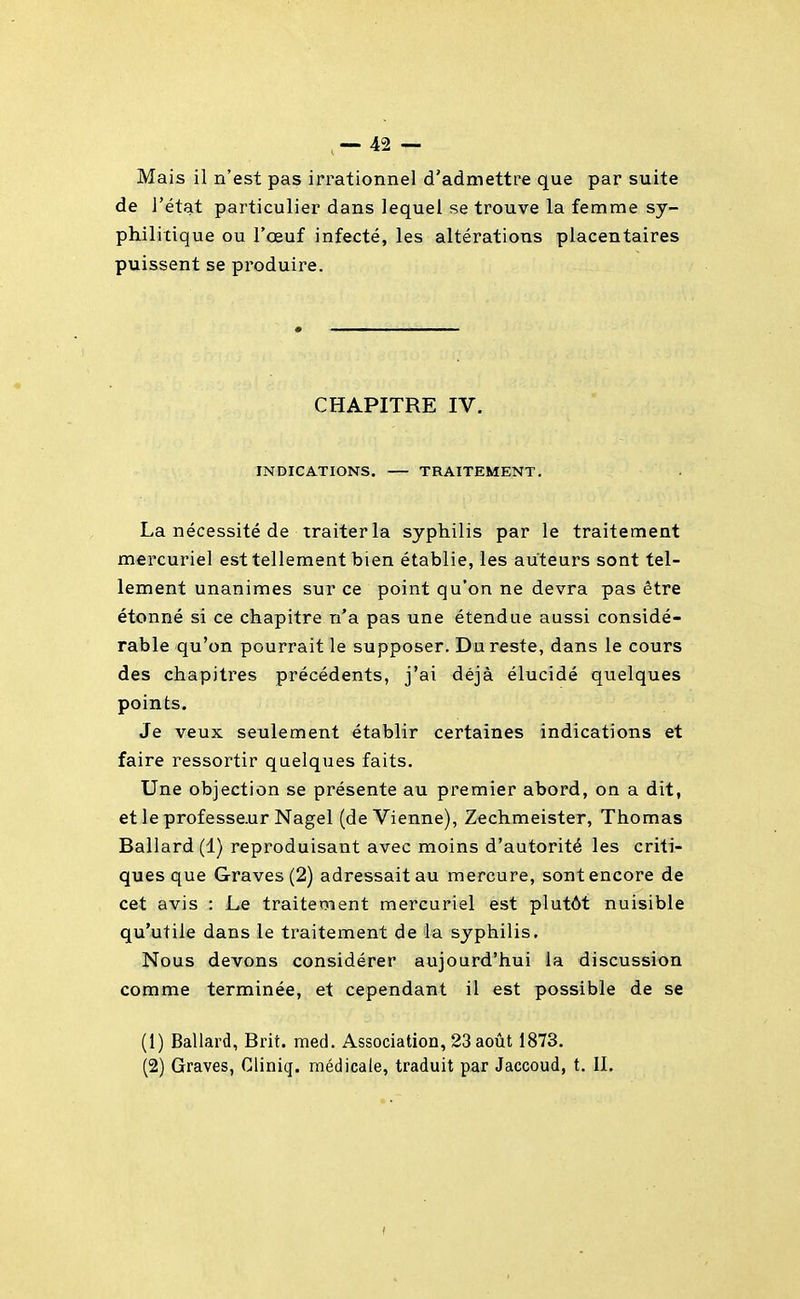 Mais il n'est pas irrationnel d'admettre que par suite de l'état particulier dans lequel se trouve la femme sy- philitique ou l'œuf infecté, les altérations placentaires puissent se produire. CHAPITRE IV. INDICATIONS. — TRAITEMENT. La nécessité de traiter la syphilis par le traitement mercuriel est tellement bien établie, les auteurs sont tel- lement unanimes sur ce point qu'on ne devra pas être étonné si ce chapitre n'a pas une étendue aussi considé- rable qu'on pourrait le supposer. Du reste, dans le cours des chapitres précédents, j'ai déjà élucidé quelques points. Je veux seulement établir certaines indications et faire ressortir quelques faits. Une objection se présente au premier abord, on a dit, et le professe.ur Nagel (de Vienne), Zechmeister, Thomas Ballard(l) reproduisant avec moins d'autorité les criti- ques que Graves (2) adressait au mercure, sont encore de cet avis : Le traitement mercuriel est plutôt nuisible qu'utile dans le traitement de la syphilis. Nous devons considérer aujourd'hui la discussion comme terminée, et cependant il est possible de se (1) Ballard, Brit. med. Association, 23 août 1873. (2) Graves, Cliniq. médicale, traduit par Jaccoud, t. IL