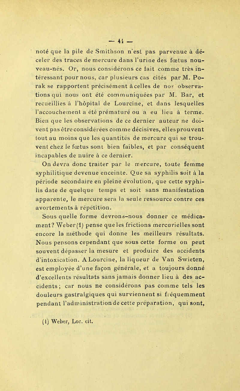 noté que la pile de Smithson n'est pas parvenue à dé- celer des traces de mercure dans l'urine des fœtus nou- veau-nés. Or, nous considérons ce tait comme très in- téressant pour nous, car plusieurs cas cités par M. Po- rak se rapportent précisément àcelles de nos observa- tions qui nous ont été communiquées par M. Bar, et recueillies à l'hôpital de Lourcine, et dans lesquelles l'accouchement a été prématuré ou a eu lieu à terme. Bien que les observations de ce dernier auteur ne doi- vent pas être considérées comme décisives, ellesprouvent tout au moins que les quantités de mercure qui se trou- vent chez le fœtus sont bien faibles, et par conséquent incapables de nuire à ce dernier. On devra donc traiter par le mercure, toute femme syphilitique devenue enceinte. Que sa syphilis soit à la période secondaire en pleine évolution, que cette syphi- lis date de quelque temps et soit sans manifestation apparente, le mercure sera la seule ressource contre ces avortementsà répétition. Sous quelle forme devrons-nous donner ce médica- ment? Weber (1) pense que les frictions mercurielles sont encore la méthode qui donne les meilleurs résultats. Nous pensons cependant que sous cette forme on peut souvent dépasser la mesure et produire des accidents d'intoxication. ALourcine, la liqueur de Van Swieten, est employée d'une façon générale, et a toujours donné d'excellents résultats sans jamais donner lieu à des ac- cidents; car nous ne considérons pas comme tels les douleurs gastralgiques qui surviennent si fréquemment pendant l'administrationde cette préparation, qui sont, (1) Weber, Loc. cit.