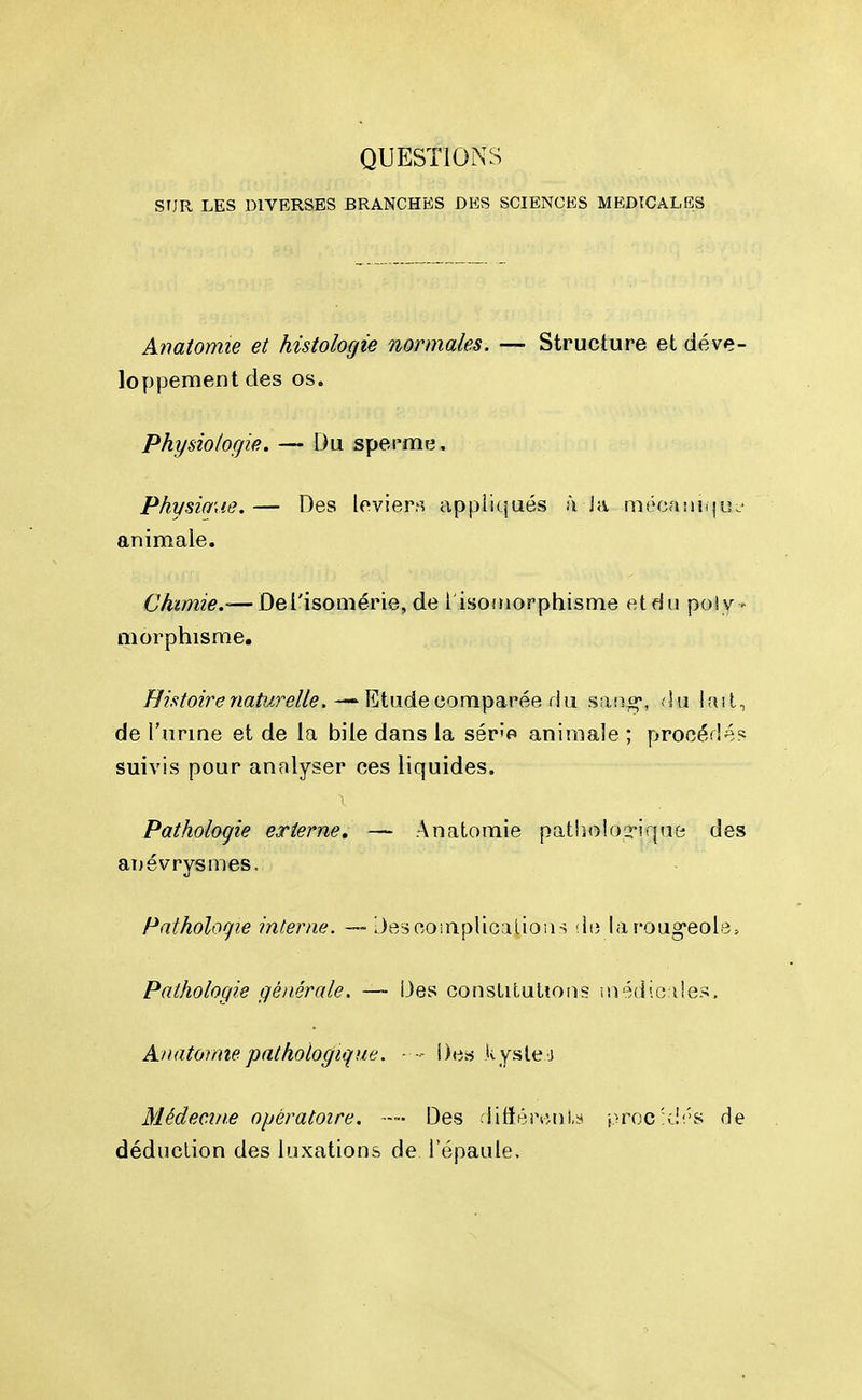 QUESTIONS SUR LES DIVERSES BRANCHES DES SCIENCES MEDICALES Anatomie et histologie normales. —• Structure et déve- loppement des os. Physiologie. — Du sperme. Physio'de. — Des leviers appliqués f\ J;v mocaiUiju.- animale. Chimie,-—Defisomérie, de l isoinorphisme etdii poiv- niorphisme. ^z>/02>^wa/î^re//e. — Etude comparée riu saiio-, .lu lail, de l'urme et de la bile dans la sér'o animale ; procédé? suivis pour analyser ces liquides. Pathologie externe, — Anatomie patholoQriqut; des anévrysmes. Pathologie interne. — Desooinplioilioiis ilt) laroug'eolB, Pathologie générale. — Des consLitulioiis inédic i!es. Anatomie pathologique. - l)e« kysle-j Médecine opératoire. Des riitïércnl.y procSJî'S de déduction des luxations de l'épaule.