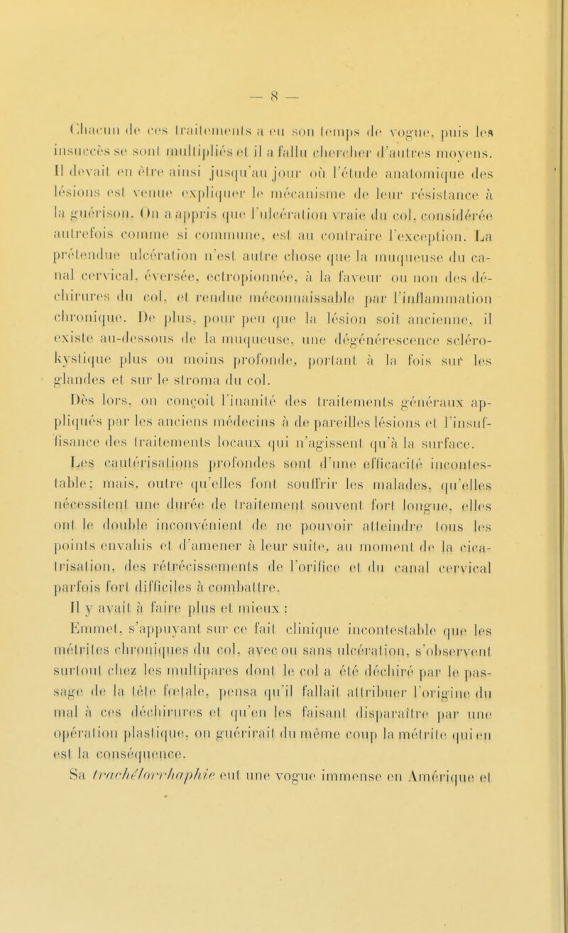 Chacun de ces traitements a eu son temps de vogue, puis les insuccès se sonl multipliés et il a fallu chercher d'autres moyens. I! devait en être ainsi jusqu'au jour <>ù l'étude anatomique des lésions esi venue expliquer le mécanisme de leur résistance à la guérison. (m a appris que l'ulcération vraie du çoj, considérée autrefois comme si commune, esl au contraire l'exception. La prétendue ulcération n'esl autre chose que la muqueuse du ca- nal cervical, éversée, ectropionnée, à la faveur ou non des dé- chirures du col. el rendue méconnaissable par l'inflammation chronique. De plus, pour peu que la lésion soif ancienne, il existe au-dessous de la muqueuse, une dégénérescence scléro- kystique plus ou moins profonde, portant à la fois sur les glandes et sur le stroma du col. Dès lors, on conçoit l'inanité des traitements généraux ap- pliqués par les anciens médecins à de pareilles lésions et l'insuf- fisance des traitements locaux qui n'agissent qu'à la surface. Les cautérisations profondes sont d'une eflicacilé incontes- table; mais, outre qu'elles font souffrir les malades, qu'elles nécessitent une durée de traitement souvent fort longue, elles ont le double inconvénient de ne pouvoir atteindre Ions les points envahis et d'amener à leur suite, au moment de la cica- trisation, des rétrécissements de l'orifice el du canal cervical parfois fort difficiles à combattre. Il y ax ait à faire plus el mieux : Emmet, s'appuyant sur ce fait clinique incontestable que les inélriles chroniques du col. avec ou sans ulcération, s'observent surtout chez les multipares dont le col a été déchiré par le pas- sage de la léle Itelaie. pensa qu'il fallait attribuer l'origine du mal à ces déchirures et qu'en les faisant disparaître par une opération plastique, on guérirait du même coup la métrite qui en est la conséquence. Sa trachélorrhaphie eut une vogue immense en Amérique et