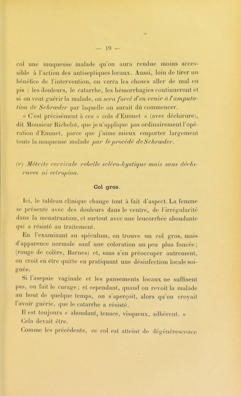 col une muqueuse malade qu'on aura rendue moins acces- sible à l'action des antiseptiques locaux. Aussi, loin de tirer un bénéfice de l'intervention, on verra les choses aller de mal en pis : les douleurs, le catarrhe, les hémorrhagies continueront et si on veut guérir la malade, on sera forer d'en venir à Vanvputa- tion de Schrœder par laquelle on aurait dû commencer. « G'esl précisément à ces « cols d'Emmet » (avec déchirure), dii Monsieur Richelot, que je n'applique pas ordinairement Topé- ration d'Eminet, parce que j'aime mieux emporter largement toute la muqueuse malade par leprocédé deSchrœder. (e) Métrite cervicale rebelle scléro-kystique /nais sans déchi- rures ni ectropion. Col gros. Ici, le tableau clinique change tout à fait d'aspect. La femme se présente avec des douleurs dans le ventre, de l'irrégularité dans la menstruation, et surtout avec une leucorrhée abondante qui a résisté au traitement. En l'examinant au spéculum, on trouve un col gros, mais d'apparence normale sauf une coloration un peu plus foncée : (rouge de colère, Barnes) et, sans s'en préoccuper autrement, ou croit en être quitte en pratiquant une désinfection locale soi- gnée. Si l'asepsie vaginale et les pansements locaux ne suffisent pas, on fait le curage; et cependant, quand on revoit la malade au bout de quelque temps, on s'aperçoit, alors qu'on croyait l'avoir guérie, que le catarrhe a résisté. Il est toujours <( abondant, tenace, visqueux, adhérent. » Gela devait être. Comme les précédents, ce col est atteinl de dégénérescence