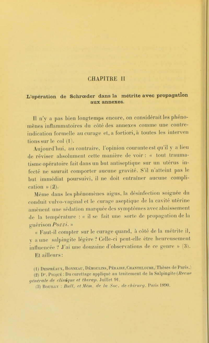 L'opération de Schrœder dans la métrite avec propagation aux annexes. Il n'v a pas bien longtemps encore, on considérait les phéno- mènes inflammatoires du côté des annexes comme une contre- indication formelle au curage et, a fortiori, à tontes les interven lions sur le col ( I Aujourd'hui, au contraire, l'opinion courante est qu'il y a lieu de réviser absolument cette manière de voir : « tout trauma- tisme opératoire fait dans un but antiseptique sur un utérus in- fecté ne saurait comporter aucune gravité. S'il n'atteint pas le but immédiat poursuivi, il ne doit entraîner aucune compli- cation » (%). Même dans les phénomènes aigus, la désinfection soignée du conduit vulvo-vaginal et le curage aseptique de la cavité utérine amènenl une sédation marquée des symptômes avec abaissement de la température : « il se fait une sorte de propagation de la guérison Pozzi. » « Faut-il compter sur le curage quand, à côté de la métrite il, y aune salpingite légère ? Celle-ci peut-elle être heureusement influencée ? J'ai une douzaine d'observations de ce genre » (3). Et ailleurs : (1) Despréaux.,, Bonneau, Démoulins, Péraire,Chanteloube,(Thèses de Paris.) (2) D'. Picqué : Du curettage appliqué au traitement de la Salpingite (Revue générale de clinique et therap. Juillet 01.