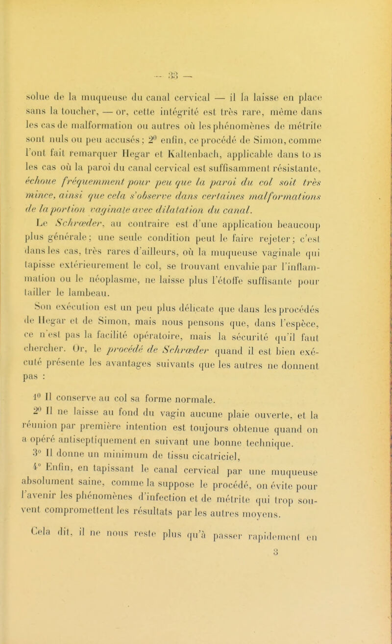 33 solue de la muqueuse du canal cervical — il la laisse en place sans la toucher, — or. celle intégrité est 1res raie même dans les cas de malformation ou autres où les phénomènes de métrite sont nuls on peu accuses: 2° enfin, ce procède de Simon, comme l'ont fait remarquer Hegar el Kaltenbach, applicable dans to is les cas où la paroi du canal cervical est suffisamment résistante, échoue fréquemment pour peu que la paroi du col soit très mince, ainsi que cela s'observe (/ans certaines mal for mat ions de la portion vaginale avec dilatation du canal. Le Schrœder, au contraire est d'une application beaucoup plus générale; nue seule condition peut le faire rejeter; c'est dansles cas, très rares d'ailleurs, où la muqueuse vaginale qui tapisse extérieurement le col, se trouvant envahie par l'inflam- mation ou te néoplasme, ne laisse plus l'étoffe suffisante pour tailler le lambeau. Son exécution est un peu plus délicate que dans les procédés de Hegar el de Simon, mais nous pensons que, dans l'espèce, ce n'est pas la facilité opératoire, mais la sécurité qu'il faut chercher. Or, le procédé de Schrœder quand il est bien exé- cuté présente les avantages suivants que les autres ne donnent pas : 1° Il conserve au col sa forme normale. 2° Il ne laisse au fond du vagin aucune plaie ouverte, et la réunion par première intention est toujours obtenue quand on ;i opéré antiseptiquement en suivant une bonne technique. 3*> Il donne un minimum de tissu cicatriciel 4° Enfin, en tapissant le canal cervical par une muqueuse absolument saine, comme la suppose le procédé, on évite pour l'avenir les phénomènes d'infection et de métrite qui trop sou- vent compromette! les résultats parles autres moyens. dît, il ne nous reste pins qu'à passer rapidement en 3