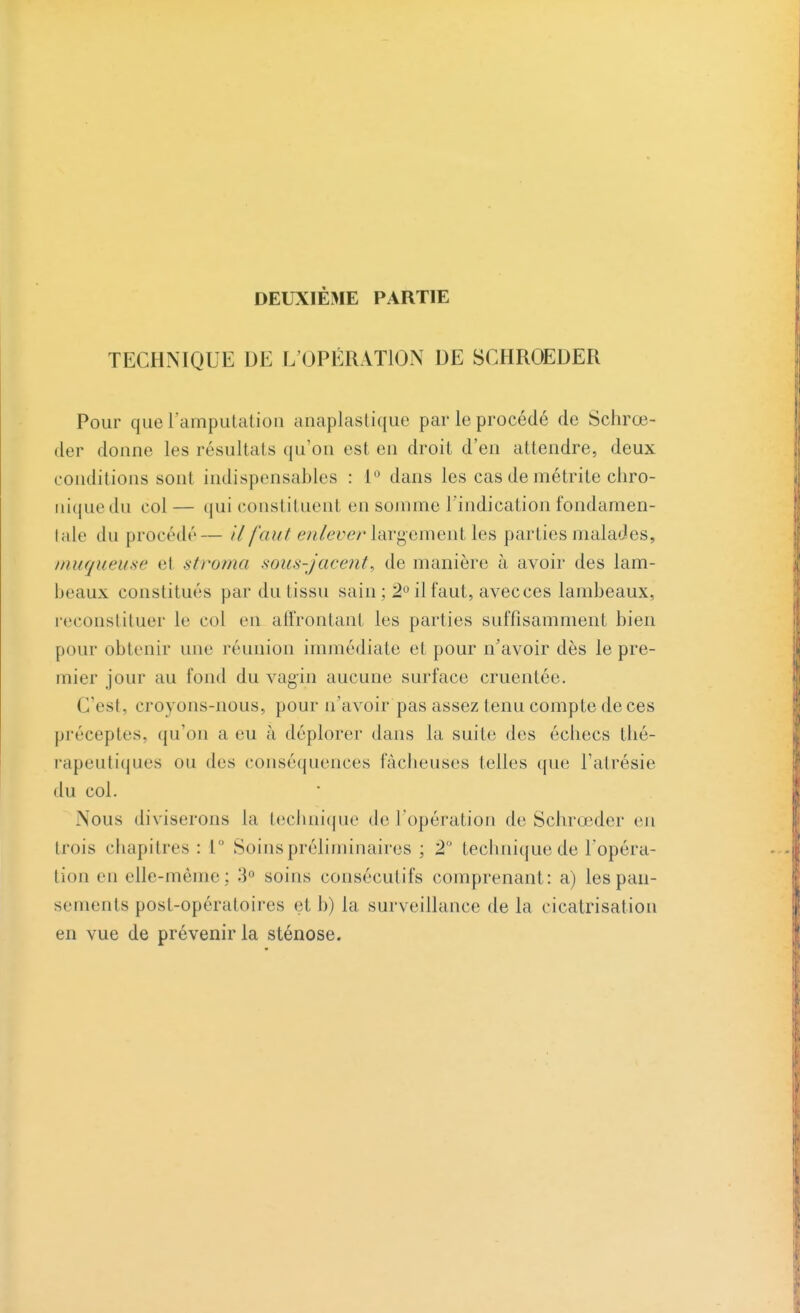 DEUXIÈME PARTIE TECHNIQUE DE L'OPÉRATION DE SCHROEDER Pour que l'amputation anaplastique par le procédé de Schrœ- der donne les résultais qu'on est en droit d'en attendre, deux conditions sont indispensables : 1° dans les cas de métrite chro- niquedu col— qui constituent en somme l'indication fondamen- tale du procédé— il faut enlever largement les parties malades, muqueuse et stroma sous-jacent, de manière à avoir des lam- beaux constitués par du tissu sain ; 2° il faut, avecces lambeaux, reconstituer le col en affrontant les parties suffisamment bien pour obtenir une réunion immédiate et pour n'avoir dès le pre- mier jour au fond du vagin aucune surface cruentée. < l'est. croyons-nous, pour n'avoir pas assez tenu compte de ces préceptes, qu'on a eu à déplorer dans la suite des échecs thé- rapeutiques on des conséquences fâcheuses telles que l'atrésie du col. Nous diviserons la technique de l'opération de Schrœder en trois chapitres: L° Soins préliminaires ; 2° technique de l'opéra- tion en elle-même; 3° soins consécutifs comprenant: a) les pan- sements post-opératoires et b) la surveillance de la cicatrisation en vue de prévenir la sténose.