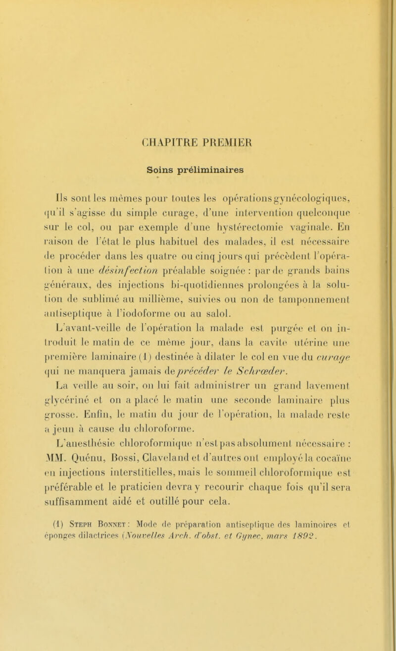 CHAPITRE PREMIER Soins préliminaires Ils sont les mêmes pour toutes les opérations gynécologiques, qu'il s'agisse du simple curage, d'une intervention quelconque sur le col, ou par exemple d'une hystérectomie vaginale. En raison de l'état le plus habituel des malades, il est nécessaire de procéder dans les quatre ou cinq jours qui précèdent l'opéra- tion à une désinfection préalable soignée: par de grands bains généraux, des injections bi-quotidiennes prolongées à la solu- tion de sublimé au millième, suivies ou non de tamponnement antiseptique à l'iodoforme ou au salol. L'avant-veille de l'opération la malade est purgée et on in- troduit le matin de ce même jour, dans la cavité utérine une première laminaire (i) destinée à dilater le col en vue du curage qui ne manquera jamais àeprécéder le Schrœder. La veille au soir, on lui fait administrer un grand lavement glycérine et on a placé le malin une seconde laminaire plus grosse. Enfin, le matin du jour de l'opération, la malade reste a jeun à cause du chloroforme. L'anesthésie chloroformique n'est pas absolument nécessaire : MM. Quénu, Bossi, Claveland et d'autres ont empjoyéla cocaïne en injections interstitielles, mais le sommeil cliloroformique est préférable et le praticien devra y recourir chaque fois qu'il sera suffisamment aidé et outillé pour cela. (1) Steph Boxnet : Modo de préparation antiseptique des laminoires el éponges dilactrices {Nouvelles Arch. rf'obsf. et Gi/nec. mars 189-?.