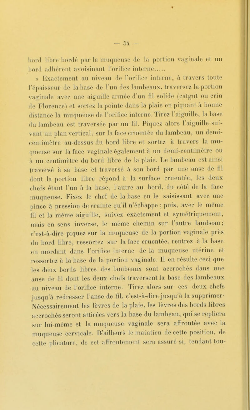 * - 54 - bord libre bordé par ta muqueuse de la portion vaginale et un bord adhérent avoisinant l'orifice interne « Exactement au niveau de l'orifice interne, à travers toute l'épaisseur de labase de l'un des lambeaux, traversez la portion vaginale avec une aiguille armée d'un fil solide (catgut ou crin de Florence ) et sortez la pointe dans la plaie en piquant à bonne distance la muqueuse de l'orifice interne.Tirez l'aiguille, labase du lambeau est traversée par un fil. Piquez alors l'aiguille sui- vant un plan vertical, sur la face cruentée du lambeau, un demi- centimètre au-dessus du bord libre et sortez à travers la mu- queuse sur la face vaginale également à un demi-centimètre ou à un centimètre du bord libre de la plaie. Le lambeau est ainsi traversé à sa base et traversé à son bord par une anse de lil dont la portion libre répond à la surface cruentée, les deux chefs étant l'un à la base, l'autre au bord, du côté de la face muqueuse. Fixez le chef de la base en le saisissant avec une pince à pression de crainte qu'il n'échappe ; puis, avec le même fil et la même aiguille, suivez exactement et symétriquement, mais en sens inverse, le même chemin sur l'autre lambeau; c'est-à-dire piquez sur la muqueuse de la portion vaginale près du bord libre, ressortez sur la face cruentée, rentrez à la base eu mordant dans l'orifice interne de la muqueuse utérine et ressortez à labase de la portion vaginale. Il en résulte ceci que les deux bords libres des lambeaux sont accrochés dans une anse de fil dont les deux chefs traversent la base des lambeaux au niveau de l'orifice interne. Tirez alors sur ces deux chefs jusqu'à redresser l'anse de fil, c'est-à-dire jusqu'à la supprimer Nécessairement les lèvres de la plaie, les lèvres des bords libres accrochés seront attirées vers la base du lambeau, qui se repliera sur lui-même et la muqueuse vaginale sera affrontée avec la muqueuse cervicale. IVailleurs le maintien de celte position, de cette plicature. de cet affrontement sera assuré si. tendant ton-