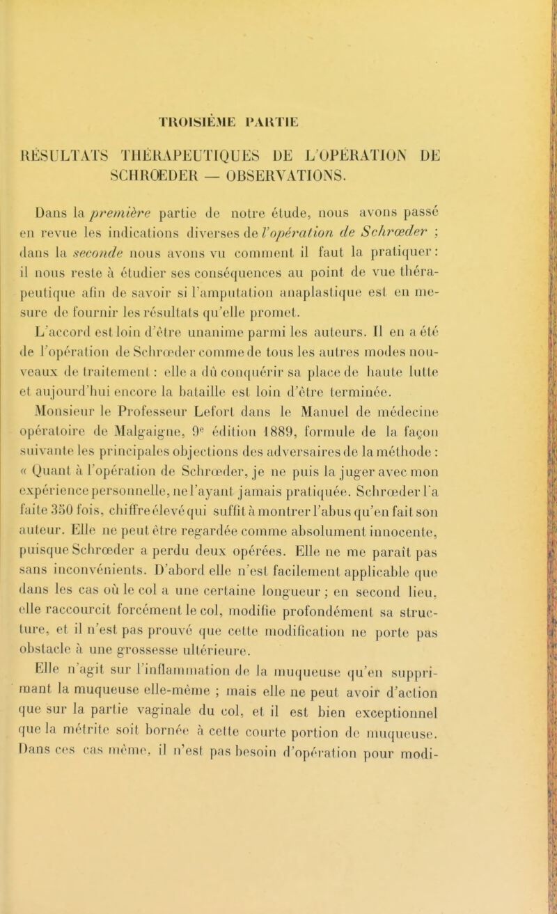 TROISIÈME PAKTIE RÉSULTATS THÉRAPEUTIQUES DE L'OPÉRATION DE SCHRŒDER — OBSERVATIONS. Dans la première partie de notre étude, nous avons passé en revue les indications diverses de l'opération de Schrœder ; dans la seconde nous avons vu comment il faut la pratiquer: il nous reste à étudier ses conséquences au point de vue théra- peutique afin de savoir si l'amputation anaplastique est en me- sure de fournir les résultats qu'elle promet . L'accord esl loin d'être unanime parmi les auteurs. Il en a été de l'opération de Schrœder comme de tous les autres modes nou- veaux de traitement : elle a dû conquérir sa place de haute lutte el aujourd'hui encore la bataille est loin d'être terminée. Monsieur le Professeur Lefort dans le Manuel de médecine opératoire de Malgaigne, 0ft édition 1889, formule de la façon suivante les principales objections des adversaires de la méthode : « Quant ;i l'opération de Schrœder, je ne puis la juger avec mon expérience personnelle, ne l'ayant jamais pratiquée. Schrœder Ta laite 'A 50 fo i s. chiffre élevé qui suffit à montrer l'abus qu'en fait son auteur. Elle ne peut être regardée comme absolument innocente, puisque Schrœder a perdu deux opérées. Elle ne me paraît pas sans inconvénients. D'abord elle n'est facilement applicable que dans les cas où le col a une certaine longueur; en second lien, elle raccourcit forcément le col, modifie profondément sa struc- ture, et il n'est pas prouvé que cette modification ne porte pas obstacle à une grossesse ultérieure. Elle n'agit sur l'inflammation de la muqueuse qu'en suppri- mant la muqueuse elle-même ; mais elle ne peut avoir d'action que sur la partie vaginale du col, et il est bien exceptionnel que la métrite soit bornée à cette courte portion de muqueuse. Dans ces cas même, il n'est pas besoin d'opération pour modi-