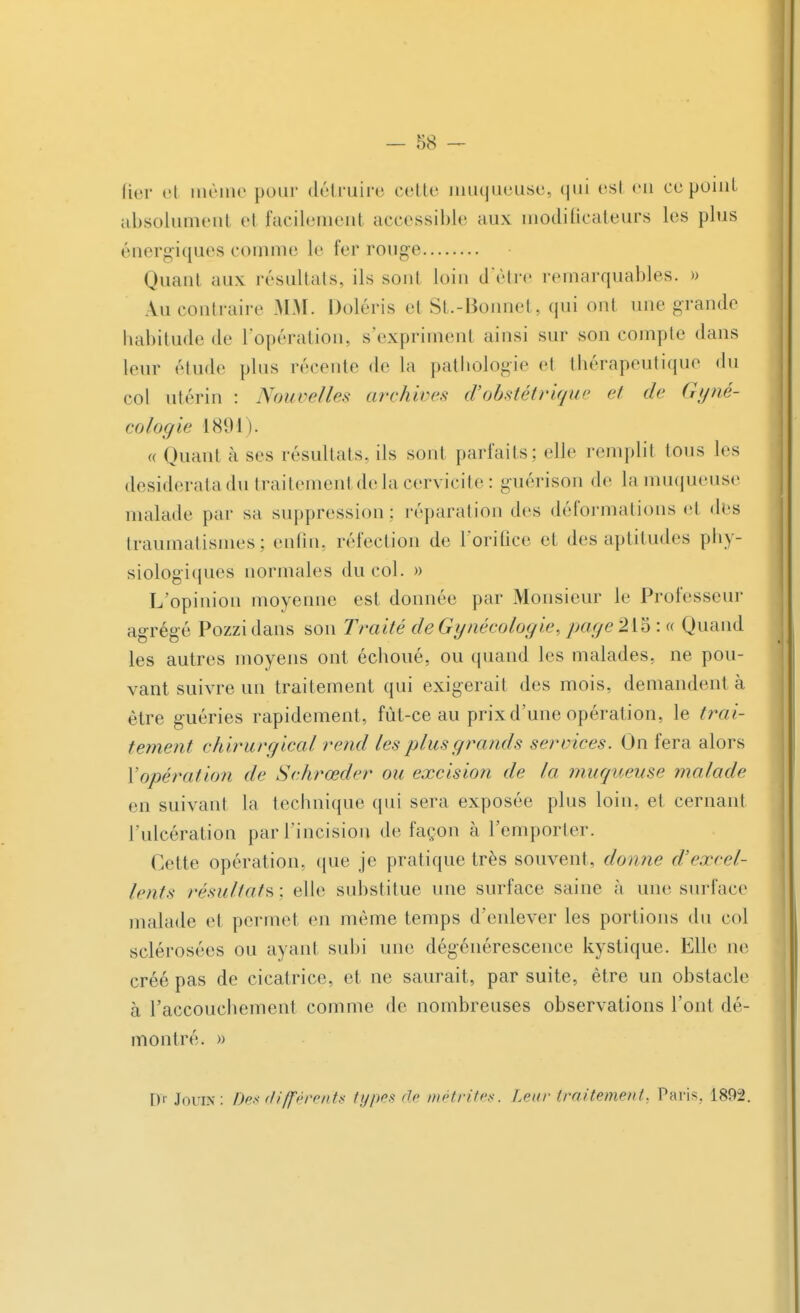 fier el même pour détruire cette muqueuse, qui esl eu ce point absolumenl el facilement accessible aux modificateurs les plus énergiques comme le fer rouge Quant aux résultais, ils sont loin d'être remarquables. » A.u contraire MM. Doléris et St.-Bonnet, qui ont une grande habitude de l'opération, s'expriment ainsi sur son compte dans leur élude plus récente de la pathologie et thérapeutique du col utérin : Nouvelles archives d'obstétrique et de Gyné- cologie 1891 ). « Quant à ses résultats, ils sont parfaits; elle remplit tous les desiderata du traitement de la cervicite : guérison de la muqueuse malade par sa suppression: réparation des déformations et des traumatismes; enfin, réfection de l'orifice et des aptitudes phy- siologiques normales du col. » L'opinion moyenne est donnée par Monsieur le Professeur agrégé Pozzidans son Traité de Gynécologi<>. page2i%:« Quand les autres moyens ont échoué, ou quand les malades, ne pou- vant suivre un traitement qui exigerait des mois, demandent à être guéries rapidement, fût-ce au prix d'une opération, le trai- tement chirurgical rend les plus grands services. On fera alors l'opération de Schrœder ou excision de la muqueuse malade en suivant la technique qui sera exposée plus loin, et cernant l'ulcération par l'incision de façon à l'emporter. Cette opération, que je pratique très souvent, donne d'excel- lents résultats; elle substitue une surface saine à une surface malade et permet en même temps d'enlever les portions du col sclérosées ou ayant subi une dégénérescence kystique. Elle ne créé pas de cicatrice, et ne saurait, par suite, être un obstacle à l'accouchement comme de nombreuses observations l'ont dé- montré. » D'rJouiN: Des différents types de mêtrites. Leur traitement, Paris, 1892.