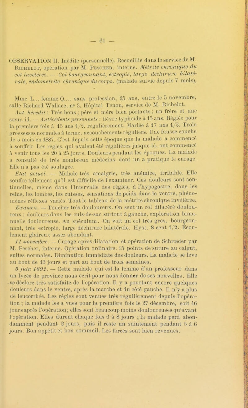 Rjchelot, opération par M. Pescher, interne. Mètrite chronique du col invétérée. — Col bourgeonnant, ectropié, large déchirure bilaté- rale, endomét rite chronique du corps, (malade suivie depuis 7 mois), Mme L... femme Q..., sans profession, 25 ans, entre le 5 novembre, salir. Richard Wallace, n» 3, Hôpital Tenon, service de M. Riehelot. Ant. hérèdit : Très bons ; père et mère bien portants ; un frère et une sœur,id. — Antécédents personnels : fièvre typhoïde à 15 ans. Réglée pour la première fois à 15 ans 1/2, régulièrement. Mariée à 17 ans 1/2. Trois grossesses normales à terme, accouchements réguliers. Une fausse couche de 5 mois en 1887. C'est depuis cette époque que la malade a commencé à souffrir. Ces règles, qui avaient été régulières jusque-là, ont commencé à venir tous les 20 à 25 jours. Douleurs pendant les époques. La malade a consulté de très nombreux médecins dont un a pratiqué le curage. Elle n'a pas été soulagée. État actuel. — Malade très amaigrie, très anémiée, irritable. Elle souffre tellement qu'il est difficile de l'examiner. Ces douleurs sont con- tinuelles, même dans l'intervalle des règles, à l'hypogastre, dans les reins, les lombes, les cuisses, sensations de poids dans le ventre, phéno- mènes réflexes variés. Tout le tableau de la métrite chronique invétérée. Examen. — Toucher très douloureux. On sent un col dilacéré doulou- reux ; douleurs dans les culs-de-sac surtout à gauche, exploration bima- nuelle douloureuse. Au spéculum. On voit un col très gros, bourgeon- nant, très ectropié, large déchirure bilatérale. Hyst. 8 cent 1/2. Écou- lement glaireux assez abondant. 11 novembre. —Curage après dilatation et opération de Schrœder par M. Pescher, interne. Opération ordinaire. 15 points de suture au calgut, suites normales. Diminution immédiate des douleurs. La malade se lève au bout de 13 jours et part au bout de trois semaines. 5 juin 1892. — Cette malade qui est la femme d'un professeur dans un lycée de province nous écrit pour nous donner de ses nouvelles. Elle se déclare très satisfaite de l'opération. Il y a pourtant encore quelques douleurs dans le ventre, après La marche et du côté gauche. 11 n'y a plus de leucorrhée. Les règles sont venues très régulièrement depuis l'opéra- tion ; la malade les a vues pour la première fois le 27 décembre, soit 46 jours après l'opération ; elles sont beaucoup moins douloureuses qu'avant l'opération. Elles durent chaque fois 6 à 8 jours ; la malade perd abon- damment pendant 2 jours, puis il reste un suintement pendant 5 à (î jours. Ron appétit et bon sommeil. Les forces sont bien revenues.