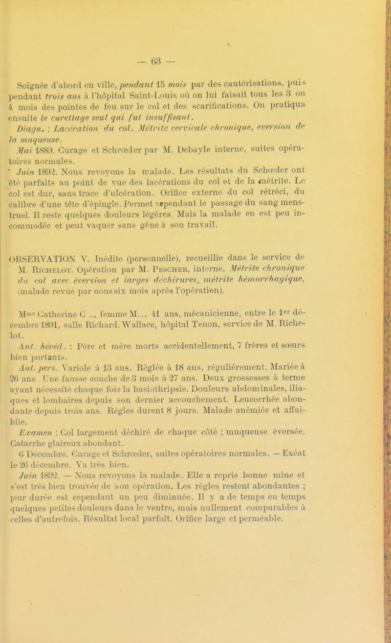 pendant trois ans à l'hôpital Saint-Louis oi'i on lui faisait tous les 3 ou 4 mois des pointes de feu sur le eol et des scarifications. On pratiqua ensuite le curettage seul qui fut insuffisant. Diagn. : Lacération du col. Me tri te cervicale chronique, eversion de la muqueuse. Mai 1889. Curage et Schrœder par M. Debayle interne, suites opéra- toires normales.  Juin 1892. Nous revoyons la malade. Les résultats du Schœder ont été parfaits au point de vue des lacérations du col et de la métrite. Le col est dur, sans trace d'ulcération. Orifice externe du col rétréci, du calibre d'une tête d'épingle. Permet cependant le passage du sang mens- truel. Il reste quelques douleurs légères. Mais la malade en est peu in- commodée et peut vaquer sans gêne a son travail. OBSERVATION V. Inédite (personnelle), recueillie dans le service de M. Righelot. Opération par M. Pescher, interne. Métrite chronique du col avec éversion et larges déchirures, métrite hémorrhagique, (malade revue par nous six mois après l'opération). M) Catherine C .., femme M... 41 ans, mécanicienne, entre le 1er dé- cembre 1891, salle Richard. Wallace, hôpital Tenon, service de M. Riche- lot. Ant. kéréd. : Père et mère morts accidentellement, 7 frères et sœurs bien portants. Ant. pers. Variole à 13 ans. Réglée à 18 ans, régulièrement. Mariée à 26 ans Une fausse couche de 3 mois à 27 ans. Deux grossesses à terme ayant nécessité chaque fois la basiothripsie. Douleurs abdominales, ilia- ques et lombaires depuis son dernier accouchement. Leucorrhée abon- dante depuis trois ans. Règles durent 8 jours. Malade anémiée et affai- blie. Examen : Col largement déchiré de chaque côté ; muqueuse éversée. Catarrhe glaireux abondant. G Décembre. Curage et Schrœder, suites opératoires normales. — Exôat le 26 décembre. Va très bien. Juin 1892. — Nous revoyons La malade. Elle a repris .bonne mine et s'est très bien trouvée de son opération. Les règles restent abondantes ; [eur durée est cependant, un peu diminuée. 11 y a de temps en temps quelques petites douleurs dans Le ventre, mais nullement comparables à celles d'autrefois. Résultat local parfait. Orifice large et perméable.