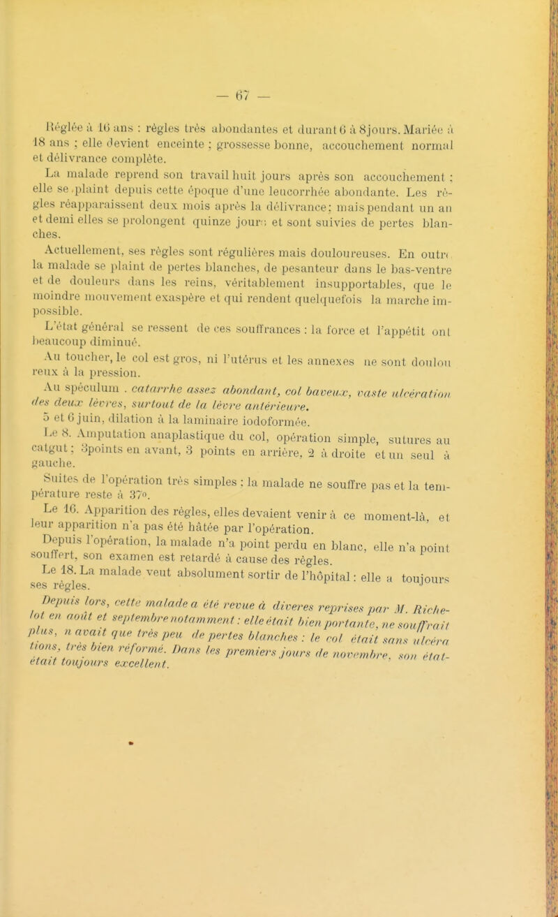 Réglée à 10 ans : règles très abondantes et durant 6 à8jours.Mariée a 18 ans ; elle devient enceinte ; grossesse bonne, accouchement normal et délivrance complète. La malade reprend son travail huit jours après son accouchement ; elle se plaint depuis cette époque d'une leucorrhée abondante. Les rè- gles réapparaissent deux mois après la délivrance: mais pendant un an et demi elles se prolongent quinze jour: et sont suivies de pertes blan- ches. Actuellement, ses règles sont régulières mais douloureuses. En outr< la malade se plaint de pertes blanches, de pesanteur dans Le bas-ventre el de douleurs dans les reins, véritablement insupportables, que le moindre mouvement exaspère et qui rendent quelquefois la marche im possible. L'état général se ressent de ces souffrances : la force et l'appétit ont beaucoup diminué. Au toucher, le col est gros, ni l'utérus et les annexes ne sont doulou reux à la pression. Au spéculum . catarrhe assez abondant, col baveux, vaste ulcération des deux lèvres, surtout de la lèvre antérieure. 5 et 6 juin, dilation à la laminaire iodoformée. Le 8. Amputation anaplastique du col, opération simple, sutures au catgut; 3pomtsen avant, 3 points en arrière. 2 adroite et un seul à gauche. Suites de l'opération très simples : la malade ne souffre pas et la tem- pérature reste à 37°. Le 16. Apparition des régies, elles devaient venir à ce moment-là et leur apparition n'a pas été hâtée par l'opération. Depuis l'opération, la malade n'a point perdu en blanc, elle n'a point souffert, son examen est retardé à cause des règles. Le 18. La malade veut absolument sortir de l'hôpital : elle a toujours Depuis lors, cette malade a été revue à diveres reprises par U Riche- 7 m aoÛt ei Ptenûrênotamment: elleétait bien portante, ne souffrait plus, n avait que très peu de pertes blanches : le col était sans ulcéra nom très bien réformé. Dans les premiers jours de novembre, son Hal- etait toujours excellent.