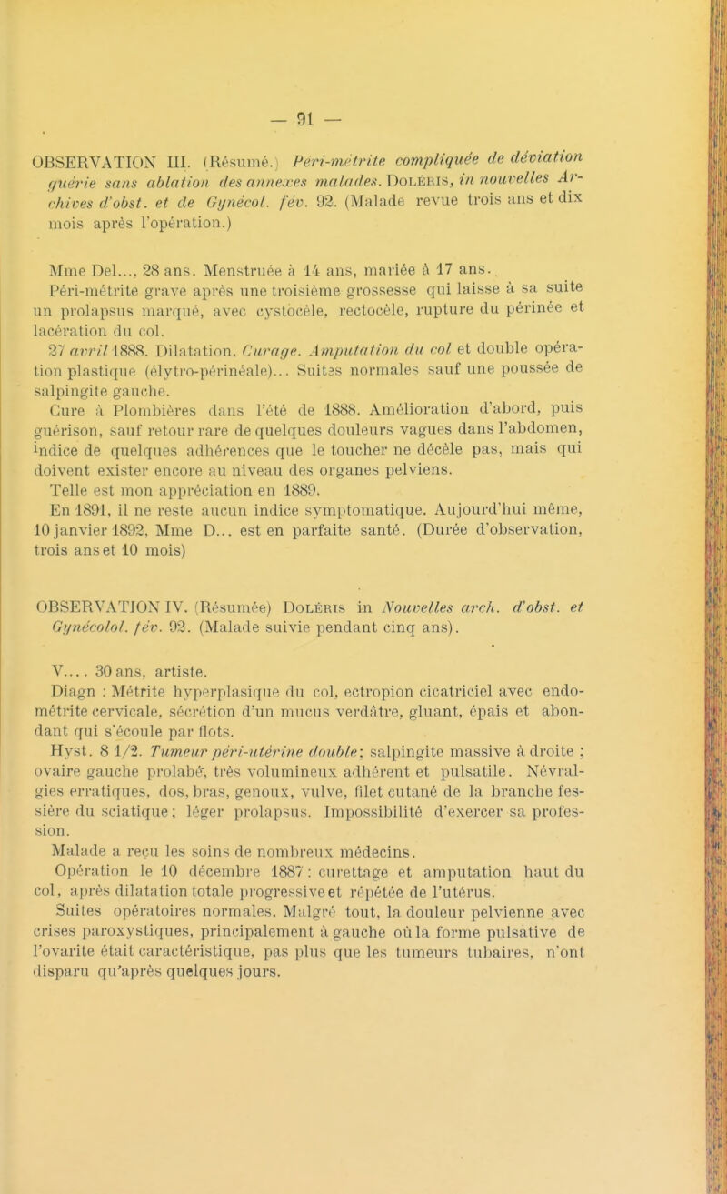 OBSERVATION III. (Résumé. Péri-mètrite compliquée de déviation guérie sans ablation des annexes malades. Doléris, in nouvelles Ar- chives d'obst. et de Gynécol. fév. 92. (Malade revue trois ans et dix mois après l'opération.) Mme Del..., 28 ans. Menstruée à 14 ans, mariée à 17 ans.. Péri-métrite grave après une troisième grossesse qui laisse à sa suite un prolapsus marqué, avec cystbcèle, rectocèle, rupture du périnée et lacération du col. 27at>n71888. Dilatation. Curage. Amputation du col et double opéra- tion plastique (élytro-périnéale)... Suitâs normales sauf une poussée de salpingite gauche. Cure à Plombières dans L'été de 1888. Amélioration d'abord, puis guérison, sauf retour rare de quelques douleurs vagues dans l'abdomen, indice de quelques adhérences que le toucher ne décèle pas, mais qui doivent exister encore au niveau des organes pelviens. Telle est mon appréciation en 1889. En 1891, il ne reste aucun indice symptomatique. Aujourd'hui môme, 10 janvier 18!yl. Mme D... est en parfaite santé. (Durée d'observation, trois ans et 10 mois) OBSERVATION IV. (Résumée) Dolérts in Nouvelles arch. d'obst. et Gynécolol. fév. 92. (Malade suivie pendant cinq ans). V.... 30ans, artiste. Diagn : Métrite hyperplasique du col, ectropion cicatriciel avec endo- métrite cervicale, sécrétion d'un mucus verdâtre, gluant, épais et abon- dant qui s'écoule par flots. Hyst. 8 1/2. Tumeur péri-utérine double] salpingite massive adroite ; ovaire gauche prohibé, très volumineux adhérent et pulsatile. Névral- gies erratiques, dos, bras, genoux, vulve, filet cutané de la branche fes- sière du sciatique ; léger prolapsus. Impossibilité d'exercer sa profes- sion. Malade a reçu les soins de nombreux médecins. Opération le 10 décembre 1887: curettage et amputation haut du col, après dilatation totale progressives répétée de l'utérus. Suites opératoires normales. Malgré tout, la douleur pelvienne avec crises paroxystiques, principalement à gauche où la forme pulsative de l'ovarite était caractéristique, pas pins que les tumeurs lui mires, n'ont disparu qu'après quelques jours.