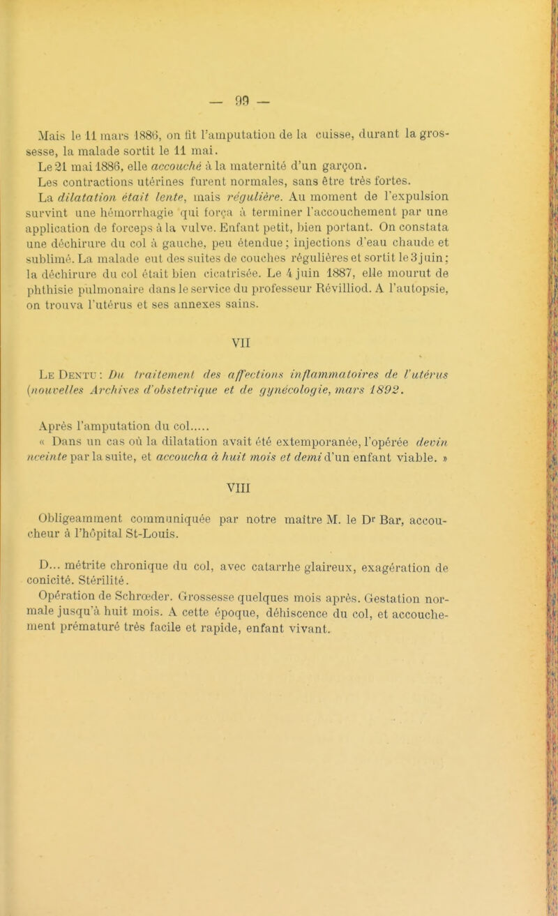 Mais le il mars 1886, on lit l'amputation de la cuisse, durant la gros- sesse, la malade sortit le 11 mai. Le 21 mai 1886, elle accouché à la maternité d'un garçon. Les contractions utérines furent normales, sans être très fortes. La dilatation était lente, mais régulière. Au moment de l'expulsion survint une hémorrhagie qui força à terminer l'accouchement par une application de forceps à la vulve. Entant petit, bien portant. On constata une déchirure du col à gauche, peu étendue; injections d'eau chaude et sublimé. La malade eut dos suites de couches régulières et sortit le3juin; la déchirure du col était bien cicatrisée. Le 4 juin 1887, elle mourut de phthisie pulmonaire dans le service du professeur Révilliod. A l'autopsie, on trouva l'utérus et ses annexes sains. VII Lu Dentu: Du traitement des affections inflammatoires de l'utérus {nouvelles Archives d'obstétrique et de gynécologie, mars 1892. Après l'amputation du col « Dans un cas où la dilatation avait été extemporanée, l'opérée devin nceinte par la suite, et accoucha à huit ?nois et deme d'un enfant viable. » VIII Obligeamment communiquée par notre maître M. le Dr Bar, accou- cheur à l'hôpital St-Louis. D... métiïte chronique du col, avec catarrhe glaireux, exagération de conicité. Stérilité. Opération de Schroeder. Grossesse quelques mois après. Gestation nor- male jusqu'à huit mois. A cette époque, déhiscence du col, et accouche- ment prématuré très facile et rapide, enfant vivant.