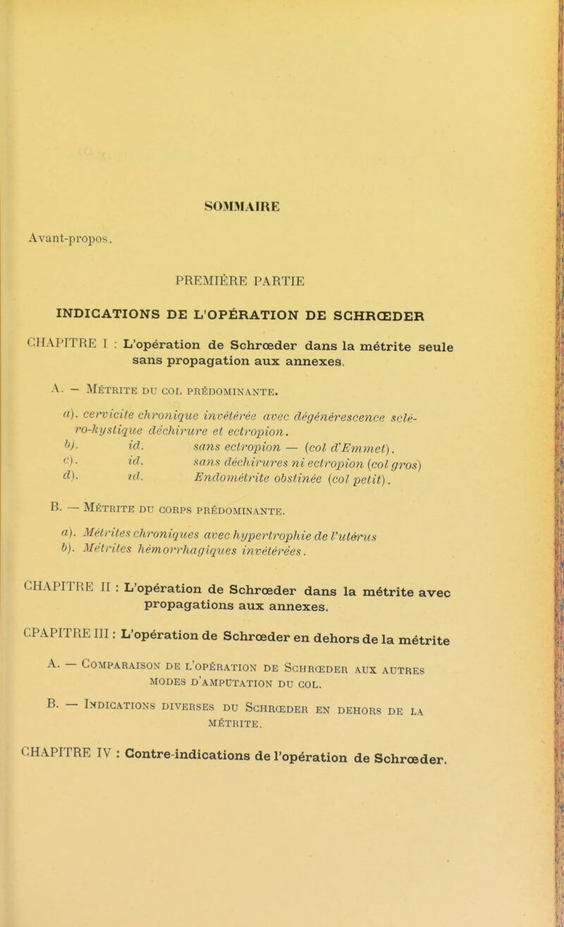 SOMMAIRE Avant-propos. PREMIÈRE PARTIE INDICATIONS DE L'OPÉRATION DE SGHRŒDER CHAPITRE I L'opération de Schrœder dans la métrite seule sans propagation aux annexes. A. — Métrite du col prédominante. a), cervicite chronique invétérée avec dégénérescence sclé- ro-hyslique déchirure et ectropion. f})- id. sans ectropion — (col d'Emmet). c) . id. sans déchirures ni ectropion (col gros) d) - td. Endomélrite obstinée (col petit). B. — Métrite du corps prédominante. a) . Métrites chroniques avec hypertrophie de l'utérus b) . Métrites hémorrhagiques invétérées. CHAPITRE II : L'opération de Schrœder dans la métrite avec propagations aux annexes. CPAPITRE III : L'opération de Schrœder en dehors de la métrite A. — Comparaison de l'opération de Schrœder aux autres modes d'amputation du col. B. — Indications diverses du Schrœder en dehors de la métrite. CHAPITRE IV : Contre-indications de l'opération de Schrœder.