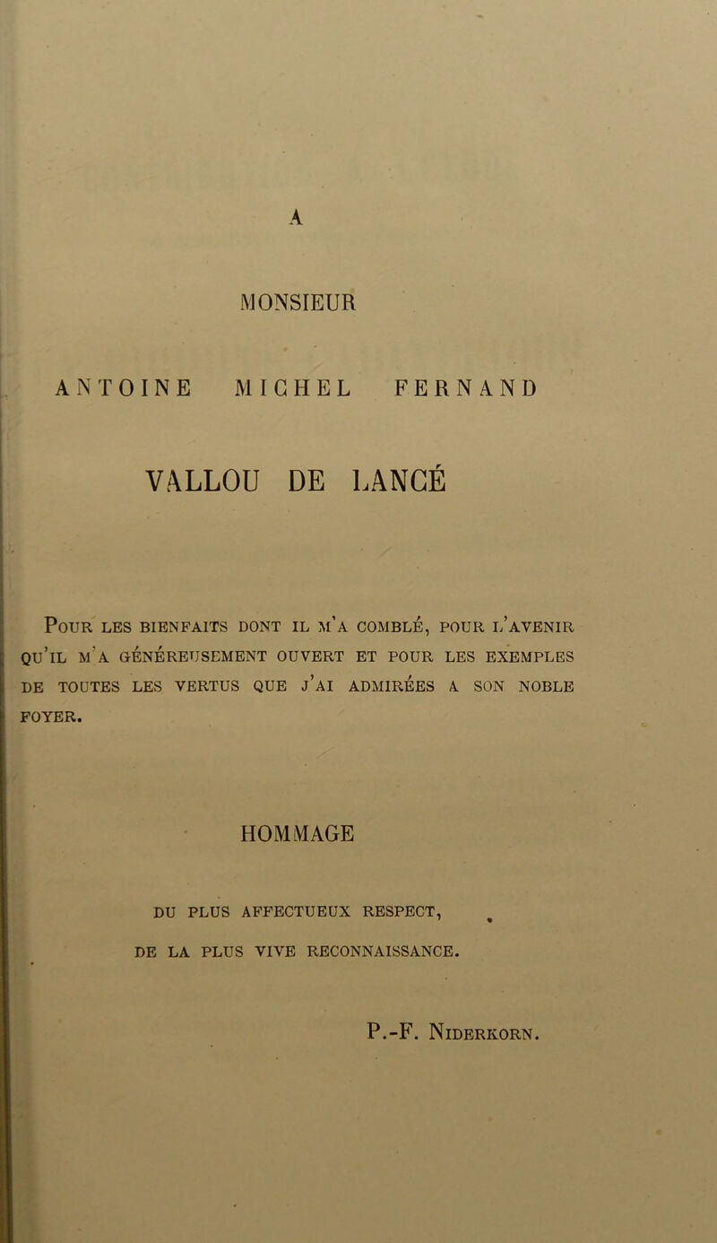 MONSIEUR ANTOINE MICHEL FERNAND VALLOU DE LANGÉ Pour les bienfaits dont il m’a comble, pour l’avenir qu’il m’a généreusement ouvert et pour les exemples DE TOUTES LES VERTUS QUE j’AI ADMIRÉES A SON NOBLE FOYER. HOMMAGE DU PLUS AFFECTUEUX RESPECT, DE LA PLUS VIVE RECONNAISSANCE. P.-F. Niderkorn.