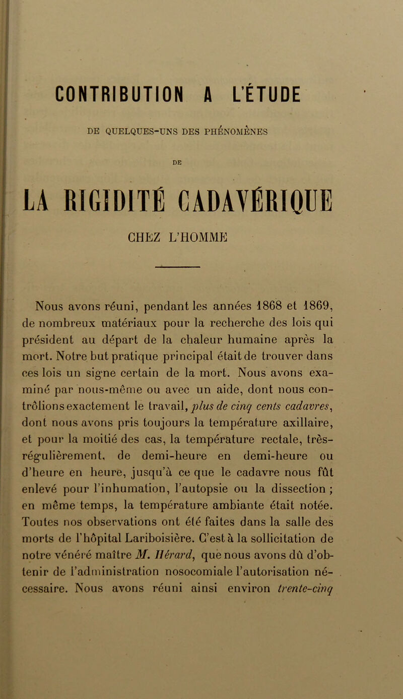 DE QUELQUES-UNS DES PHENOMENES DE LA RIGIDITÉ CADAVÉRIQUE CHEZ L’HOMME Nous avons réuni, pendant les années 1868 et 1869, de nombreux matériaux pour la recherche des lois qui président au départ de la chaleur humaine après la mort. Notre but pratique principal était de trouver dans ces lois un signe certain de la mort. Nous avons exa- miné par nous-même ou avec un aide, dont nous con- trôlions exactement le travail, plus de cinq cents cadavres, dont nous avons pris toujours la température axillaire, et pour la moitié des cas, la température rectale, très- rég'ulièrement, de demi-heure en demi-heure ou d’heure en heure, jusqu’à ce que le cadavre nous fût enlevé pour l’inhumation, l’autopsie ou la dissection ; en même temps, la température ambiante était notée. Toutes nos observations ont été faites dans la salle des morts de l’hôpital Lariboisière. C’est à la sollicitation de notre vénéré maître M. Hérard, que nous avons dû d’ob- tenir de l’administration nosocomiale l’autorisation né- cessaire. Nous avons réuni ainsi environ trente-cinq