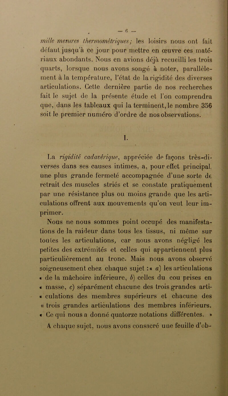 — fi mille mesures thermométriques; les loisirs nous ont fait défaut jusqu’à ce jour pour mettre en œuvre ces maté- riaux abondants. Nous en avions déjà recueilli les trois quarts, lorsque nous avons songé à noter, parallèle- ment à la température, l’état de la rigidité des diverses articulations. Getle dernière partie de nos recherches fait le sujet de la présente étude et l’on comprendra que, dans les tableaux qui la terminent, le nombre 356 soit le premier numéro d’ordre de nos observations. ï. La rigidité cadavérique, appréciée de façons très-di- verses dans ses causes intimes, a, pour effet principal, une plus grande fermeté accompagnée d’une sorte de retrait des muscles striés et se constate pratiquement par une résistance plus ou moins grande que les arti- culations offrent aux mouvements qu’on veut leur im- primer. Nous ne nous sommes point occupé des manifesta- tions de la raideur dans tous les tissus, ni même sur toutes les articulations, car nous avons négligé les petites des extrémités et celles qui appartiennent plus particulièrement au tronc. Mais nous avons observé soigneusement chez chaque sujet :o a) les articulations « de la mâchoire inférieure, b) celles du cou prises en « masse, c) séparément chacune des trois grandes arti- « culations des membres supérieurs et chacune des « trois grandes articulations des membres inférieurs, t Ce qui nous a donné quatorze notations différentes. » A. chaque sujet, nous avons consacré une feuille d’ob-