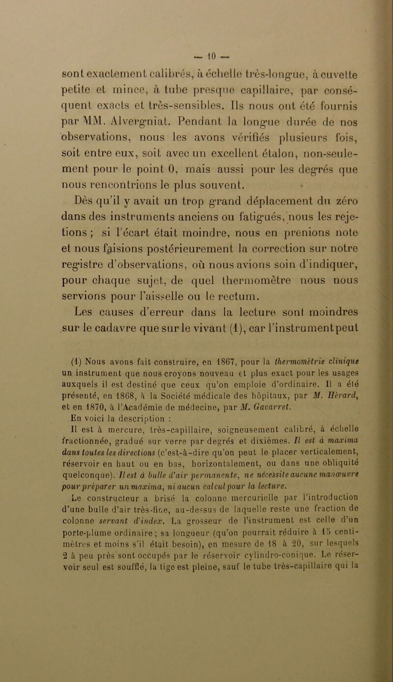 sont exactement calibrés, à échelle très-long*ue, à cuvette petite et mince, à tube presque capillaire, par consé- quent exacts et très-sensibles. Ils nous ont été fournis par MM. Alverg’niat. Pendant la longuie durée de nos observations, nous les avons vérifiés plusieurs fois, soit entre eux, soit avec un excellent étalon, non-seule- ment pour le point 0, mais aussi pour les degrés que nous rencontrions le plus souvent. Dès qu’il y avait un trop grand déplacement du zéro dans des instruments anciens ou fatigués, nous les reje- tions; si l’écart était moindre, nous en prenions note et nous faisions postérieurement la correction sur notre registre d’observations, où nous avions soin d’indiquer, pour chaque sujet, de quel thermomètre nous nous servions pour l’aisselle ou le rectum. Les causes d’erreur dans la lecture sont moindres sur le cadavre que sur le vivant (1), car l’instrumentpeut (1) Nous avons fait construire, en 1867, pour la thermométrie clinique un instrument que nous croyons nouveau et plus exact pour les usages auxquels il est destiné que ceux qu’on emploie d’ordinaire. Il a été présenté, en 1868, h la Société médicale des hôpitaux, par M. Hèrard, et en 1870, à l’Académie de médecine, par M. Gavarret. En voici la description : Il est à mercure, très-capillaire, soigneusement calibré, à échelle fractionnée, gradué sur verre par degrés et dixièmes. Il est à maxima dans toutes les directions (c’est-à-dire qu’on peut le placer verticalement, réservoir en haut ou en bas, horizontalement, ou dans une obliquité quelconque). Jlest à bulle d’air permanente, ne nécessite aucune manœuvre pour préparer un maxima, ni aucun calcul pour la lecture. Le constructeur a brisé la colonne mercurielle par l’introduction d’une bulle d’air très-fine, au-dessus de laquelle reste une fraction do colonne servant d'index. La grosseur de l’instrument est celle d’un porte-plume ordinaire; sa longueur (qu’on pourrait réduire à 15 centi- mètres et moins s’il était besoin), en mesure do 18 à 20, sur lesquels 2 à peu près sont occupés par le réservoir cylindro-conique. Le réser- voir seul est souffié, la tige est pleine, sauf le tube très-capillaire qui la