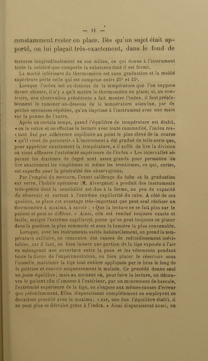 constamment rester en place. Dès qu’un sujet était ap- porté, on lui plaçait très-exactement, clans le fond de traverse longitudinalement en son milieu, ce qui donne à l’instrument toute la solidité que comporte la substance dont il est formé. La moitié inférieure du thermomètre est sans graduation et la moitié supérieure porte celle qui est comprise entre 25Q et 45°. Lorsque l’index est au-dessous de la température que l’on suppose devoir obtenir, il n’y a qu’à mettre le thermomètre en place; si, au con- traire, une observation précédente a fait monter l’index, il faut préala- blement le ramener au-dessous de la température attendue, par de petites secousses répétées, qu’on imprime à l’instrumeut avec une main sur la paume de l’autre. Après un certain temps, quand l’équilibre de température est établi, « on le retire et on effectue la lecture avec toute commodité, l’index res- « tant fixé par adhérence capillaire au point le plus élevé de la course « qu’il vient de parcourir.» L’instrument a été gradué de telle sorte que, pour apprécier exactement la température, « il suffit de lire la division où vient affleurer l’extrémité supérieure de l’index.» Les intervalles sé- parant les dixièmes de degré sont assez grands pour permettre rde lire exactement les vingtièmes et même les trentièmes, ce qui, certes, est superflu pour la généralité des observations. Par l’emploi du mercure, l’exact calibrage du tube et la graduation sur verre, l’habile opérateur (M. Alvergniat) a produit des instruments très-précis dont la sensibilité est due à la forme, au peu de capacité du réservoir et surtout à l’extrême capillarité du tube. A côté de ces qualités, se place cet avantage très-important que peut seul réaliser un thermomètre à maxima, à savoir : « Que la lecture ne se fait plus sur le patient et peut se différer. » Ainsi, elle est rendue toujours exacte et facile, malgré l’extrême capillarité, parce qu’on peut toujours se placer dans la position la plus commode et sous la lumière la plus convenable. Lorsque, avec les instruments usités habituellement, on prend la tem- pérature axillaire, on rencontre des causes de refroidissement inévi- tables, car il faut, ou bien laisser une portion de la tige exposée à l’air en ménageant une ouverture entre la peau et les vêtements pendant toute la durée de l’expérimentation, ou bien placer le réservoir sous l’aisselle, maintenir la tige tout entière appliquée par le bras le long de la poitrine et couvrir soigneusement le malade. Ce procédé donne seul un juste équilibre ; mais au moment où, pour faire la lecture, on décou- vre le patient afin d’amener à l’extérieur, par un mouvement de bascule, l’extrémité supérieure de la tige, on s’expose aux mêmes causes d'erreur que précédemment. Elles disparaissent complètement en employant ce deuxième procédé avec le maxima; « car, une fois l’équilibre établi, il ne peut plus se détruire grâce à l’index. » Ainsi disparaissent aussi, en