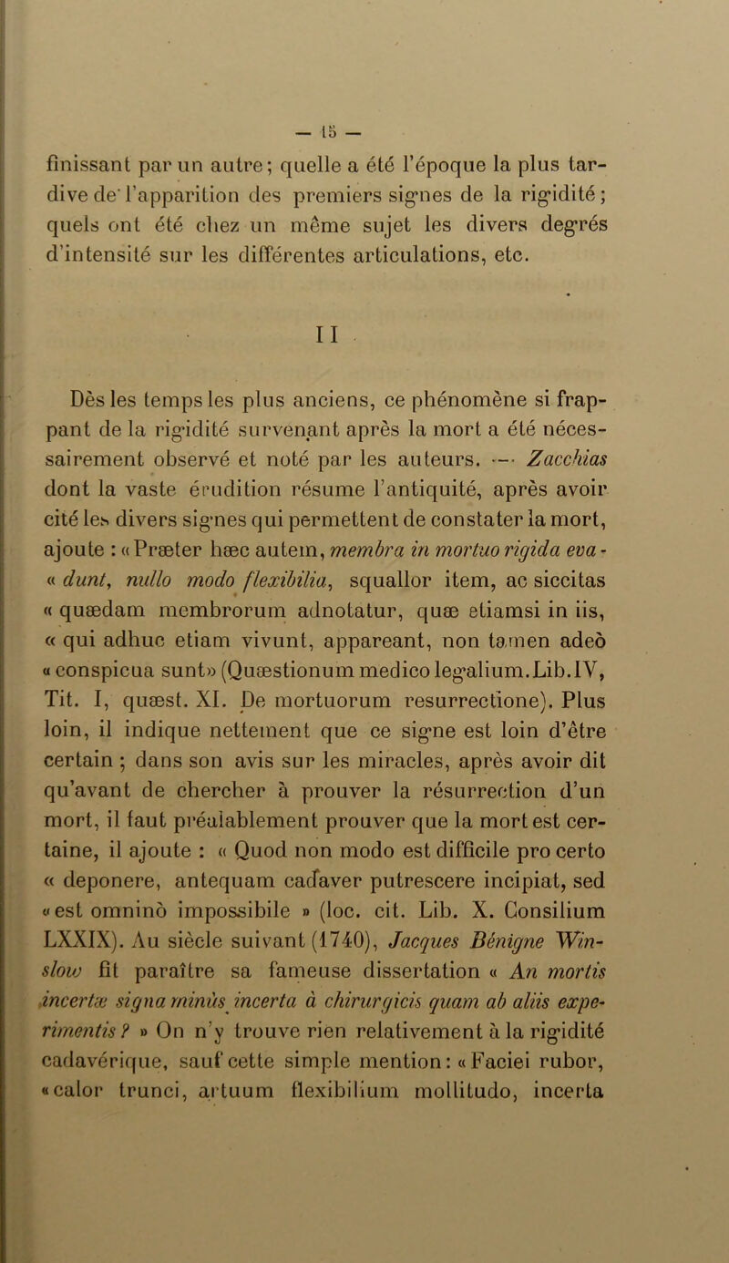 finissant par un autre; quelle a été l’époque la plus tar- dive de l’apparition des premiers signes de la rigidité; quels ont été chez un même sujet les divers degrés d’intensité sur les différentes articulations, etc. Dès les temps les plus anciens, ce phénomène si frap- pant de la rigidité survenant après la mort a été néces- sairement observé et noté par les auteurs. Zacchias dont la vaste érudition résume l’antiquité, après avoir cité les divers signes qui permettent de constater la mort, ajoute : « Præter hæc autem, membra in mortuo rigicla eva - « dunt, nullo modo flexibilia, squallor item, ac siccitas « quædam membrorum adnotatur, quæ etiamsi in iis, « qui adhuc etiam vivunt, appareant, non tamen adeô « conspicua sunt» (Quæstionum medico legalium.Lib.IV, Tit. I, quæst. XI. De mortuorum resurrectione). Plus loin, il indique nettement que ce signe est loin d’être certain ; dans son avis sur les miracles, après avoir dit qu’avant de chercher à prouver la résurrection d’un mort, il faut préalablement prouver que la mort est cer- taine, il ajoute : « Quod non modo est difficile pro certo « deponere, antequam cacTaver putrescere incipiat, sed «estomnino impossibile » (loc. cit. Lib. X. Consilium LXXIX). Au siècle suivant (1740), Jacques Bénigne Win- slow fit paraître sa fameuse dissertation « An mortis dncertæ signa minus incerta à chirurgicis quam ab aliis expe- rt mentis ? » On n’y trouve rien relativement à la rigidité cadavérique, sauf cette simple mention :« Faciei rubor, «calor trunci, artuum flexib ilium mollitudo, incerta