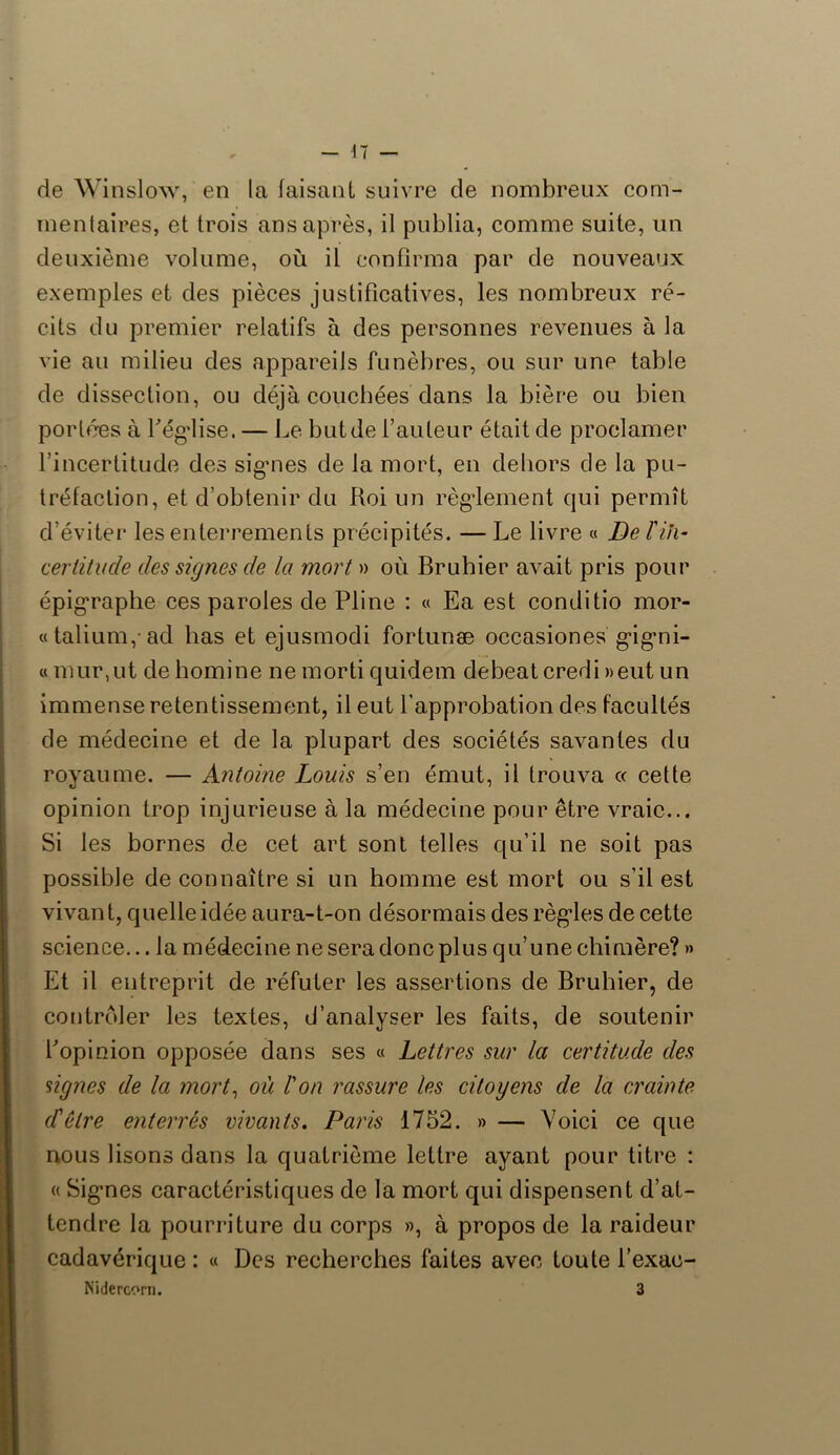 de Winslow, en la faisant suivre de nombreux com- inentaires, et trois ans après, il publia, comme suite, un deuxième volume, où il confirma par de nouveaux exemples et des pièces justificatives, les nombreux ré- cits du premier relatifs à des personnes revenues à la vie au milieu des appareils funèbres, ou sur une table de dissection, ou déjà couchées dans la bière ou bien portées à Légalise. — Le butde fauteur était de proclamer l’incertitude des sigmes de la mort, en dehors de la pu- tréfaction, et d’obtenir du Roi un règlement qui permît d’éviter les enterrements précipités. — Le livre « De l'in- certitude des signes de la mort » où Bruhier avait pris pour épigraphe ces paroles de Pline : « Ea est conditio mor- «talium, ad lias et ejusmodi fortunæ occasiones g’ig’ni- « mur,ut de homine ne morti quidem debeat credi »eut un immense retentissement, il eut l'approbation des facultés de médecine et de la plupart des sociétés savantes du royaume. — Antoine Louis s’en émut, il trouva « cette opinion trop injurieuse à la médecine pour être vraie... Si les bornes de cet art sont telles qu’il ne soit pas possible de connaître si un homme est mort ou s’il est vivant, quelle idée aura-t-on désormais des règles de cette science... la médecine ne sera donc plus qu’une chimère? » Et il entreprit de réfuter les assertions de Bruhier, de contrôler les textes, d’analyser les faits, de soutenir fopinion opposée dans ses « Lettres sur la certitude des signes de la mort, où l'on rassure les citoyens de la crainte cl'cire enterrés vivants. Paris 1752. » — Voici ce que nous lisons dans la quatrième lettre ayant pour titre : « Signes caractéristiques de la mort qui dispensent d’at- tendre la pourriture du corps », à propos de la raideur cadavérique : « Des recherches faites avec toute l’exac- Nidercorn. 3