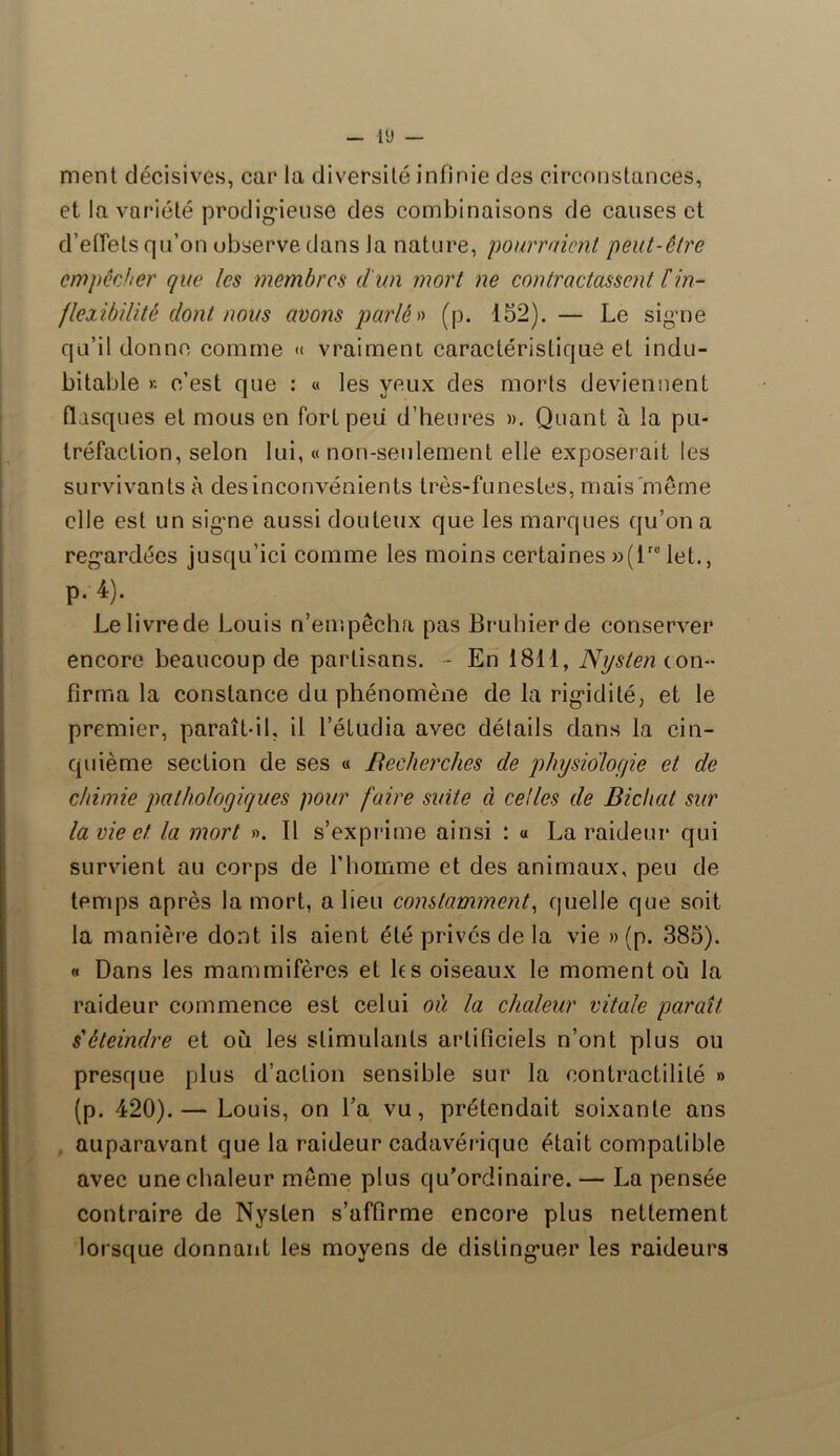 ment décisives, car la diversité infinie des circonstances, et la variété prodigieuse des combinaisons de causes et d'effets qu’on observe dans la nature, pourraient peut-être empêcher que les membres d'un mort ne contractassent F in- flexibilité dont nous avons parlé» (p. 152). — Le signe qu’il donne comme « vraiment caractéristique et indu- bitable >'. c’est que : « les yeux des morts deviennent disques et mous en fort peu d’heures ». Quant a la pu- tréfaction, selon lui, « non-seulement elle exposerait les survivants à desinconvénients très-funestes, mais même elle est un signe aussi douteux que les marques qu’on a regardées jusqu’ici comme les moins certaines »(lrB let., p. 4). Le livre de Louis n’en1, pêcha pas Bruhierde conserver encore beaucoup de partisans. - En 1811, Nysten con- firma la constance du phénomène de la rigidité, et le premier, paraît-il, il l’étudia avec détails dans la cin- quième section de ses « Recherches de physiologie et de chimie pathologiques pour faire suite à celles de Bicliat sur la vie et la mort ». Il s’exprime ainsi : « La raideur qui survient au corps de l’homme et des animaux, peu de temps après la mort, a lieu constamment, quelle que soit la manière dont ils aient été privés de la vie » (p. 385). « Dans les mammifères et les oiseaux le moment où la raideur commence est celui où la chaleur vitale paraît déteindre et où les stimulants artificiels n’ont plus ou presque plus d’action sensible sur la contractilité » (p. 420).— Louis, on La vu, prétendait soixante ans auparavant que la raideur cadavérique était compatible avec une chaleur même plus qu’ordinaire. — La pensée contraire de Nysten s’affirme encore plus nettement lorsque donnant les moyens de distinguer les raideurs