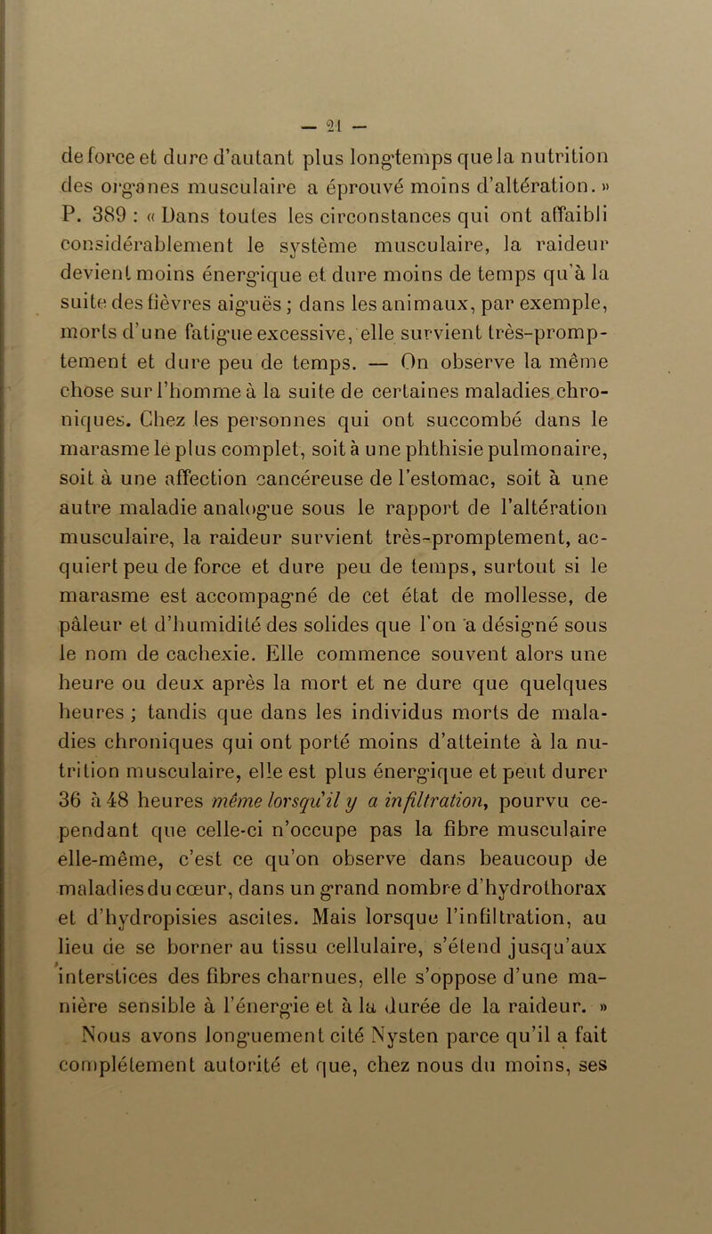 de force et dure d’autant plus longtemps cpiela nutrition des organes musculaire a éprouvé moins d’altération. » P. 389 : « Dans toutes les circonstances qui ont affaibli considérablement le système musculaire, la raideur devient moins énergique et dure moins de temps qu’à la suite des fièvres aig’uës ; dans les animaux, par exemple, morts d’une fatiguie excessive, elle survient très-promp- tement et dure peu de temps. — On observe la même chose sur l’homme à la suite de certaines maladies chro- niques. Chez (es personnes qui ont succombé dans le marasme le plus complet, soit à une phthisie pulmonaire, soit à une affection cancéreuse de l’estomac, soit à une autre maladie analogue sous le rapport de l’altération musculaire, la raideur survient très-promptement, ac- quiert peu de force et dure peu de temps, surtout si le marasme est accompagné de cet état de mollesse, de pâleur et d’humidité des solides que l’on a désigné sous le nom de cachexie. Elle commence souvent alors une heure ou deux après la mort et ne dure que quelques heures ; tandis que dans les individus morts de mala- dies chroniques qui ont porté moins d’atteinte à la nu- trition musculaire, elle est plus énergique et peut durer 36 à 48 heures même lorsqu il y a infiltration, pourvu ce- pendant que celle-ci n’occupe pas la fibre musculaire elle-même, c’est ce qu’on observe dans beaucoup de maladies du cœur, dans un grand nombre d’hydrothorax et d’hydropisies ascites. Mais lorsque l’infiltration, au lieu de se borner au tissu cellulaire, s’étend jusqu’aux interstices des fibres charnues, elle s’oppose d’une ma- nière sensible à l’énergie et à la durée de la raideur. » Nous avons longuement cité Nysten parce qu’il a fait complètement autorité et que, chez nous du moins, ses