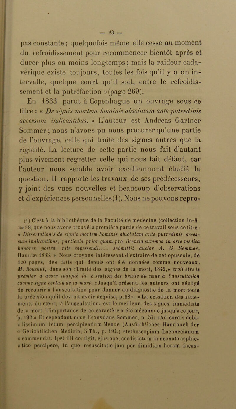 ü23 — pas constante ; quelquefois même elle cesse au moment du refroidissement pour recommencer bientôt après et durer plus ou moins longtemps ; mais la raideur cada- vérique existe toujours, toutes les fois qu’il y a un in- tervalle, quelque court qu’il soit, entre le refroidis- sement et la putréfaction »(page 269). En 1833 parut à Copenhague un ouvrage sous ce titre : « De signis mortem hominis absolutam ante putredinis accession indicantibus. » L’auteur est xAmdreas Gartner Sommer; nous n'avons pu nous procurer qu’une partie de l’ouvrage, celle qui traite des signes autres que la rigidité. La lecture de cette partie nous fait d’autant plus vivement regretter celle qui nous fait défaut, car l’auteur nous semble avoir excellemment étudié la question. Il rapporte les travaux de ses prédécesseurs, y joint des vues nouvelles et beaucoup d’observations et d'expériences personnelles (1). Nous ne pouvons repro- (<) C’est à la bibliothèque de la Faculté de médecine (collection in-8 ko s8( que nous avons trouvé la première partie de ce travail sous ce titre : « Dissertation s de signis mortem hominis absolutam ante putredinis acces- sum indicantibus, particula prior quam pro licentia summos in arte medica honores posiea rite capessendi submittit auclor A. G. Sommer. Hauriiæ 1833. » Nous croyons intéressant d’extraire de cet opuscule, de 1-20 pagps, des faits qui depuis ont été données comme nouveaux. M. liouchut, dans son «Traité des signes de la mort, 1849,» croit être le premier à avoir indiqué la c ssalion des bruits du cœur à l'auscultation comme signe certain de la mort. « Jusqu’à présent, les auteurs ont négligé de recourir à l'auscultation pour donner au diagnostic de la mort toute la précision qu’il devrait avoir acquise, p.58». «La cessation des batte- ments du cœur, à l’auscultation, est le meilleur des signes immédiats de la mort. L’importance de ce caractère a été méconnue jusqu’àce jour, ’p. t92.» l£t cependant nous lisonsdans Sommer, p 57: «Ad cordisrlebi- « lissimum ictum perr.ipiendum Mende (Ausfürhîiches Handbuch der a Gerichtlichen Medicin, 5 Th., p. 194.) stethoscopium Laennecianum «commandât. Ips: illi contigit, ejus ope, cordisiclum in neonato asphic- « tico percipere, in quo resuscilutio jarn per dimidiam lioram incas-