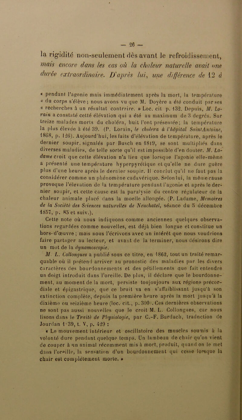 la rigidité non-seulement dès avant le refroidissement, mais encore dans les cas où la chaleur naturelle avait une durée extraordinaire. D'après lui, une différence de 12 « « pendanl l'agonie mais immédiatement après la mort, la température « du corps s’élève ; nous avons vu que M. Doyère a été conduit par ses « recherches à un résultat contraire. » Loc. cit p. 132. Depuis, M. Lo- ram a constaté cetté élévation qui a été au maximum de 3 degrés. Sur treize malades morts du choléra, huit l’ont présentée; la température la plus élevée à été 39. (P. Lorain, le choiera à l'hôpital SaintAnloine, 1868, p. 126). Aujourd’hui, les faits d’élévation de température, après le dernier soupir, signalés par Busch en 1819, se sont multipliés dans diverses maladies, de telle sorte qu’il est impossible d’en douter. M. La- dame ci oit que cette élévation n’a lieu que lorsque i’agohie elle-même a présenté une température hyperpyrélique et qu’elle ne dure guère plus d’une heure après le dernier soupir. Il conclut qu’il ne faut pas la considérer comme un phénomène cadavérique. Selon lui, la même cause provoque l’élévation de la température pendant l’agonie et après le der- nier soupir, et cette cause est la paralysie du centre régulateur de la chaleur animale placé dans la moelle allongée. (P. Ladame, Mémoires de la Société des Sciences naturelles de Neuchâtel, séance du 3 décembre 1837, p. 83 et suiv.). Cette note où nous indiquons comme anciennes quelques observa- tions regardées comme nouvelles, est déjà bien longue et constitue un hors-d’œuvre; mais nous l’écrivons avec un intérêt que nous voudrions faire partager au lecteur, et avant de la terminer, nous désirons dire un mot de la dynamoscopie. M L. Collongues a publié sous ce titre, en 1862, tout un traité remar- quable où il prétend arriver au pronostic des maladies par les divers caractères des bourdonnements et des pétillements ctue fait entendre un doigt introduit dans l’oreille. De plus, il déclare que le bourdonne- ment, au moment de la mort, persiste toujoujours aux régions précor- diale et épigastrique, que' ce bruit va en s'affaiblissant jusqu’à son extinction complète, depuis la première lmure après la mort jusqu’à la dixième ou seizième heure (loc. cit., p. 30(M. Ces dernières observations ne sont pas aussi nouvelles que le croit M. L. Collongues, car nous lisons dans le Traité de Physiologie, par C.-F. Burdach, tradnelion de Jourdan 1-39, t. V, p. 429 : « Le mouvement intérieur et oscillatoire des muscles soumis à la volonté dure pendant quelque temps. Un lambeau de chair qu’on vient de couper à un animal récemment mis à mort, produit, quand on le met dans l’oreille, la sensation d’un bourdonnement qui cesse lorsque la chair est complètement morte, »