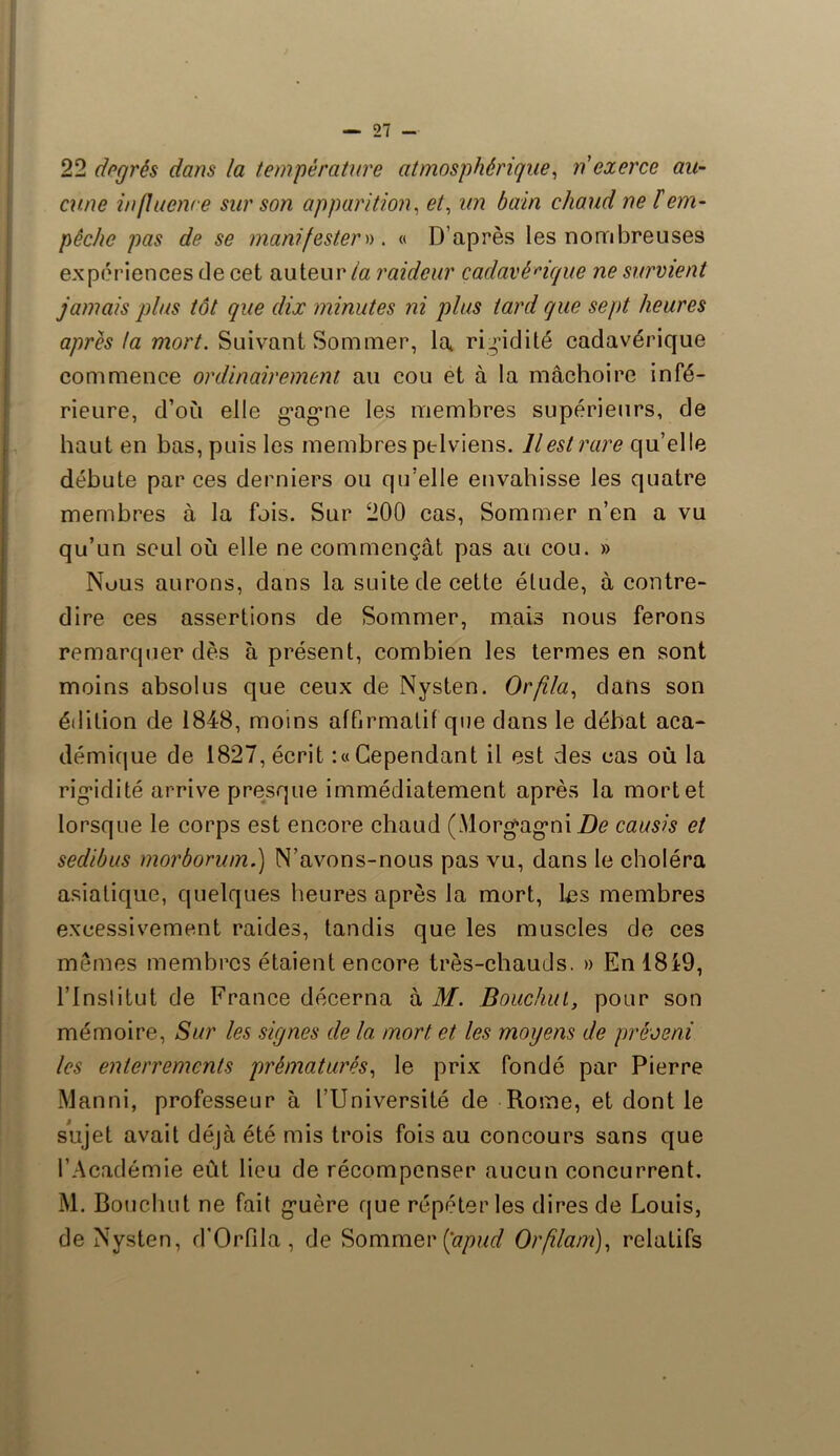 22 degrés dans la température atmosphérique, n'exerce au- cune in fluence sur son apparition, et, zm ézzm chaud ne l'em- pêche pas de se manifestera. « D’après les nombreuses expériences de cet auteurraideur cadavérique ne survient jamais plus tôt que dix minutes ni plus tard que sept heures apres ta mort. Suivant Sommer, la rigidité cadavérique commence ordinairement au cou et à la mâchoire infé- rieure, d’où elle gagne les membres supérieurs, de haut en bas, puis les membres pelviens. Il est rare qu’elle débute par ces derniers ou qu’elle envahisse les quatre membres à la fois. Sur 200 cas, Sommer n’en a vu qu’un seul où elle ne commençât pas au cou. » Nous aurons, dans la suite de cette élude, à contre- dire ces assertions de Sommer, mais nous ferons remarquer dès à présent, combien les termes en sont moins absolus que ceux de Nysten. Or fila, dans son édition de 1848, moins affirmatif que dans le débat aca- démique de 1827, écrit :« Cependant il est des cas où la rigidité arrive presque immédiatement après la mortel lorsque le corps est encore chaud (Morgagni De causis et sedibus morborum.) N’avons-nous pas vu, dans le choléra asiatique, quelques heures après la mort, les membres excessivement raides, tandis que les muscles de ces mêmes membres étaient encore très-chauds. » En 18i9, l’inslitut de France décerna à M. Bouchui, pour son mémoire, Sur les signes de la mort et les moyens de préveni les enterrements prématurés, le prix fondé par Pierre Manni, professeur à l’Université de Rome, et dont le sujet avait déjà été mis trois fois au concours sans que l’Académie eût lieu de récompenser aucun concurrent. M. Boucluit ne fait guère que répéter les dires de Louis, de Nysten, d’Orfila, de Sommer fapud Orflam), relatifs