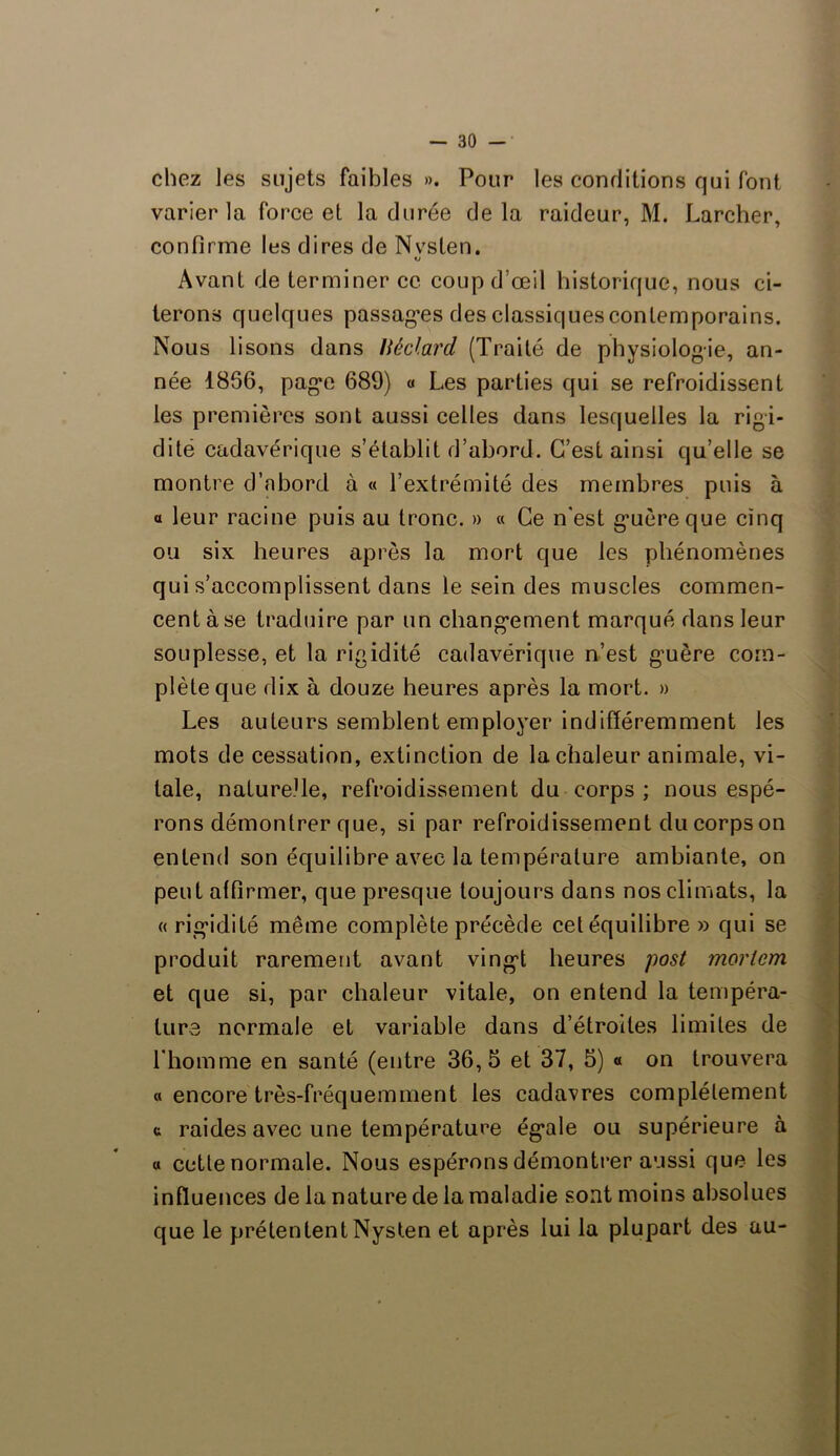 chez les sujets faibles ». Pour les conditions qui font varier la force et la durée delà raideur, M. Larcher, confirme les dires de NvsLen. «j Avant de terminer ce coup d’œil historique, nous ci- terons quelques passades des classiques contemporains. Nous lisons dans Héclard (Traité de physiologie, an- née 1856, page 689) « Les parties qui se refroidissent les premières sont aussi celles dans lesquelles la rigi- dité cadavérique s’établit d’abord. C’est ainsi qu’elle se montre d’abord à « l’extrémité des membres puis à a leur racine puis au tronc. » « Ce n'est g*uèreque cinq ou six heures après la mort que les phénomènes qui s’accomplissent dans le sein des muscles commen- cent à se traduire par un changement marqué dans leur souplesse, et la rigidité cadavérique n’est g-uère com- plète que dix à douze heures après la mort. » Les auteurs semblent employer indifféremment les mots de cessation, extinction de la chaleur animale, vi- tale, nature.Ue, refroidissement du corps ; nous espé- rons démontrer que, si par refroidissement du corps on entend son équilibre avec la température ambiante, on peut affirmer, que presque toujours dans nos climats, la « rigidité même complète précède cet équilibre » qui se produit rarement avant vingd heures post moriem et que si, par chaleur vitale, on entend la tempéra- ture normale et variable dans d’étroites limites de l'homme en santé (entre 36,5 et 37, 5) « on trouvera a encore très-fréquemment les cadavres complètement c raides avec une température ég*ale ou supérieure à « cette normale. Nous espérons démontrer aussi que les influences de la nature de la maladie sont moins absolues que le prétentent Nysten et après lui la plupart des au-
