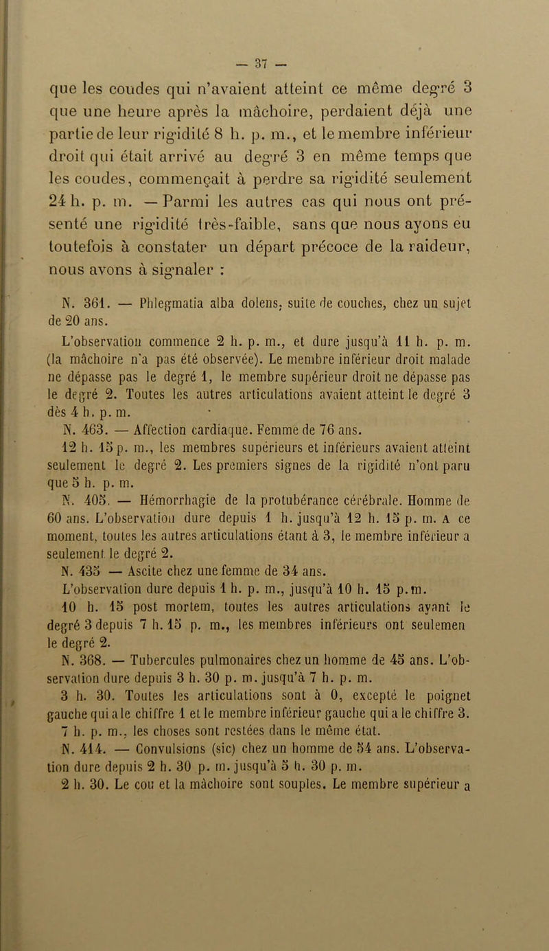 que les coudes qui n’avaient atteint ce meme degré 3 que une heure après la mâchoire, perdaient déjà une partie de leur rigidité 8 h. p. m., et le membre inférieur droit qui était arrivé au degré 3 en même temps que les coudes, commençait à perdre sa rigidité seulement 24 h. p. m. —Parmi les autres cas qui nous ont pré- senté une rigidité très-faible, sans que nous ayons eu toutefois à constater un départ précoce de la raideur, nous avons à signaler : N. 361. — Phlegmatia alba dolens, suite de couches, chez un sujet de 20 ans. L’observation commence 2 h. p. m., et dure jusqu’à 11 h. p. m. (la mâchoire n’a pas été observée). Le membre inférieur droit malade ne dépasse pas le degré 1, le membre supérieur droit ne dépasse pas le degré 2. Toutes les autres articulations avaient atteint le degré 3 dès 4 b. p. m. N. 463. — Affection cardiaque. Femme de 76 ans. 12 h. 15 p. m., les membres supérieurs et inférieurs avaient atteint seulement le degré 2. Les premiers signes de la rigidité n’ont paru que 5 h. p. m. N. 405. — Hémorrhagie de la protubérance cérébrale. Homme de 60 ans. L’observation dure depuis 1 h. jusqu’à 12 h. 15 p. m. a ce moment, toutes les autres articulations étant à 3, le membre inférieur a seulement le degré 2. N. 435 — Ascite chez une femme de 34 ans. L’observation dure depuis 1 h. p. m., jusqu’à 10 h. 15 p.m. 10 h. 15 post mortem, toutes les autres articulations avant le degré 3 depuis 7 h. 15 p. m., les membres inférieurs ont seulemen le degré 2. N. 368. — Tubercules pulmonaires chez un homme de 45 ans. L’ob- servation dure depuis 3 h. 30 p. m. jusqu’à 7 h. p. m. 3 h. 30. Toutes les articulations sont à 0, excepté le poignet gauche qui a le chiffre 1 et le membre inférieur gauche qui a le chiffre 3. 7 h. p. m.. les choses sont restées dans le même état. N. 414. — Convulsions (sic) chez un homme de 54 ans. L’observa- tion dure depuis 2 h. 30 p. m. jusqu’à 5 h. 30 p. m. 2 h. 30. Le cou et la mâchoire sont souples. Le membre supérieur a