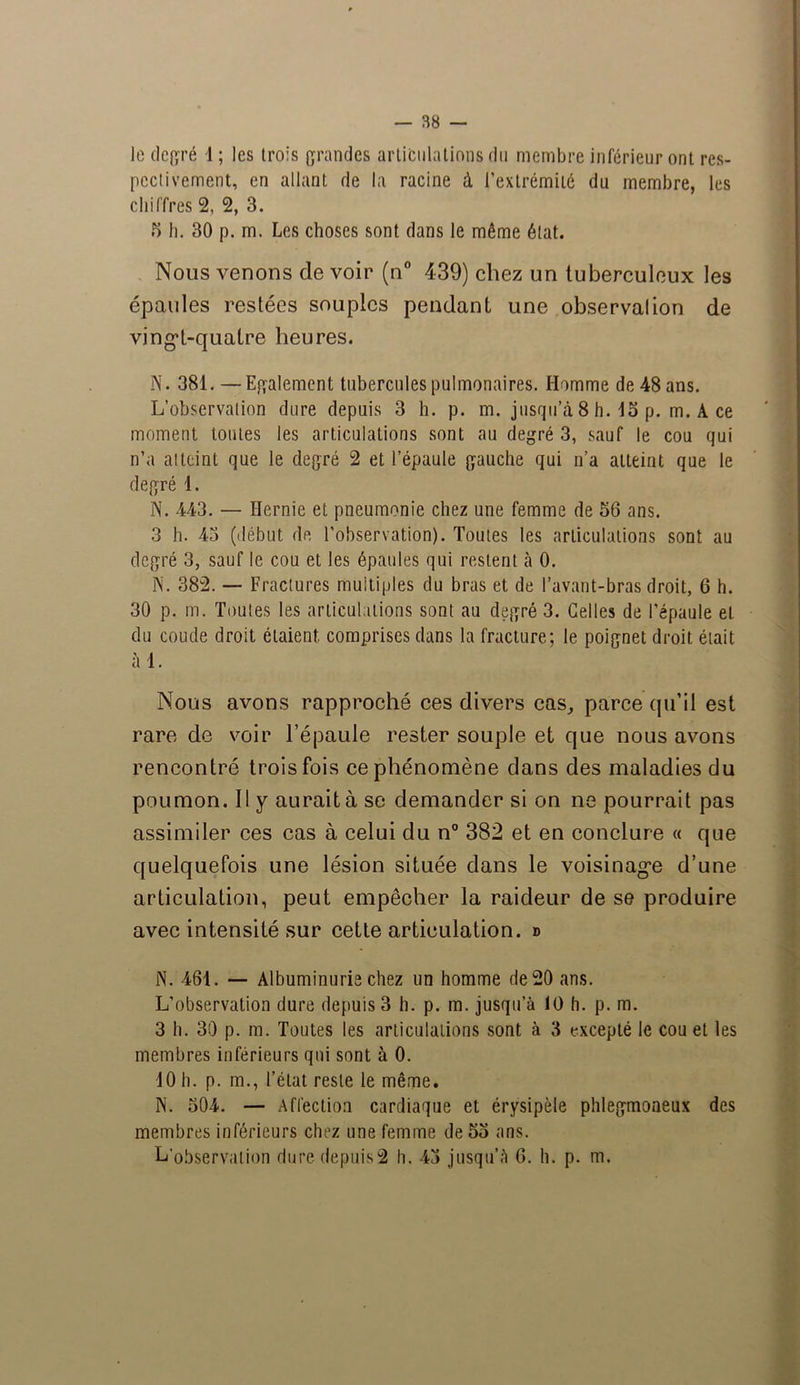 le degré 1 ; les trois grandes articulations du membre inférieur ont res- pectivement, en allant de la racine à l’extrémité du membre, les chiffres 2, 2, 3. F) b. 30 p. m. Les choses sont dans le même état. Nous venons de voir (n° 439) chez un tuberculeux les épaules restées souples pendant une observai ion de vingt-quatre heures. N. 381. — Egalement tubercules pulmonaires. Homme de 48 ans. L’observation dure depuis 3 h. p. m. jusqu’à 8 h. 15 p. m. A ce moment toutes les articulations sont au degré 3, sauf le cou qui n’a atteint que le degré 2 et l’épaule gauche qui n’a atteint que le degré 1. N. 443. — Hernie et pneumonie chez une femme de 56 ans. 3 h. 43 (début de l’observation). Toutes les articulations sont au degré 3, sauf le cou et les épaules qui restent à 0. N. 382. — Fractures multiples du bras et de l’avant-bras droit, 6 h. 30 p. m. Toutes les articulations sont au degré 3. Celles de l’épaule et du coude droit étaient comprises dans la fracture; le poignet droit était àl. Nous avons rapproché ces divers cas, parce qu’il est rare de voir l’épaule rester souple et que nous avons rencontré trois fois ce phénomène dans des maladies du poumon. Il y aurait à se demander si on ne pourrait pas assimiler ces cas à celui du n° 382 et en conclure « que quelquefois une lésion située dans le voisinage d’une articulation, peut empêcher la raideur de se produire avec intensité sur cette articulation, d N. 461. — Albuminurie chez un homme de 20 ans. L’observation dure depuis 3 h. p. m. jusqu’à 10 h. p. m. 3 h. 30 p. m. Toutes les articulations sont à 3 excepté le cou et les membres inférieurs qui sont à 0. 10 h. p. m., l’état reste le même. N. 304. — Affection cardiaque et érysipèle phlegmoneux des membres inférieurs chez une femme de 53 ans. L'observation dure depuis2 h. 43 jusqu’à 6. h. p. m.