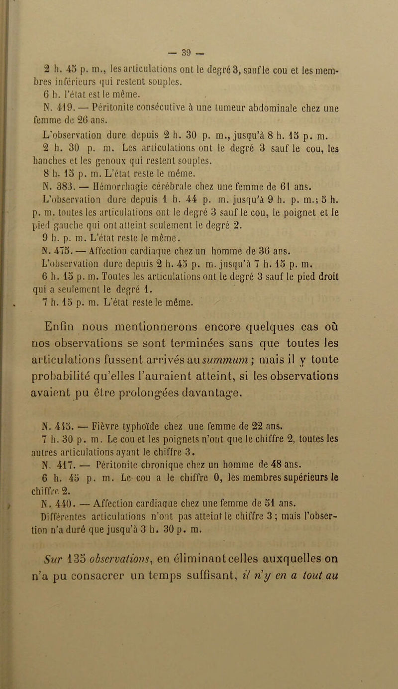 2 h. 45 p. m., les articulations ont le degré 3, sauf le cou et les mem- bres inférieurs qui restent souples. 6 h. l’état est le même. N. 419. — Péritonite consécutive à une tumeur abdominale chez une femme de 26 ans. L'observation dure depuis 2 h. 30 p. m., jusqu’il 8 h. 15 p. m. 2 h. 30 p. m. Les articulations ont le degré 3 sauf le cou, les hanches et les genoux qui restent souples. 8 h. 15 p. m. L’état reste le même. N. 383. — Hémorrhagie cérébrale chez une femme de 61 ans. L’observation dure depuis 1 h. 44 p. m. jusqu’à 9 h. p. m.; 5 h. p. m. toutes les articulations ont le degré 3 sauf le cou, le poignet et le pied gauche qui ont atteint seulement le degré 2. 9 h. p. m. L’état reste le même. iN. 475. — Affection cardiaque chez un homme de 36 ans. L’observation dure depuis 2 h. 45 p. m. jusqu’à 7 h. 15 p. m. 6 h. 15 p. m. Toutes les articulations ont le degré 3 sauf le pied droit qui a seulement le degré 1. 7 h. 15 p. m. L'état reste le même. Enfin nous mentionnerons encore quelques cas où nos observations se sont terminées sans aue toutes les i articulations fussent arrivés au summum ; mais il y toute probabilité qu’elles l’auraient atteint, si les observations avaient pu être prolongées davantage. N. 415. — Fièvre typhoïde chez une femme de 22 ans. 7 h. 30 p. m. Le cou et les poignets n’ont que le chiffre 2, toutes les autres articulations ayant le chiffre 3. N, 417. — Péritonite chronique chez un homme de 48 ans. 6 h. 45 p. m. Le cou a le chiffre 0, les membres supérieurs le chiffre 2. N. 440. — Affection cardiaque chez une femme de 51 ans. Différentes articulations n’oot pas atteint le chiffre 3 ; mais l’obser- tion n’a duré que jusqu’à 3 h. 30 p. m. Sur 135 observations, en éliminant celles auxquelles on nu ]>u consacrer un temps suffisant, U n'y en a /oui au