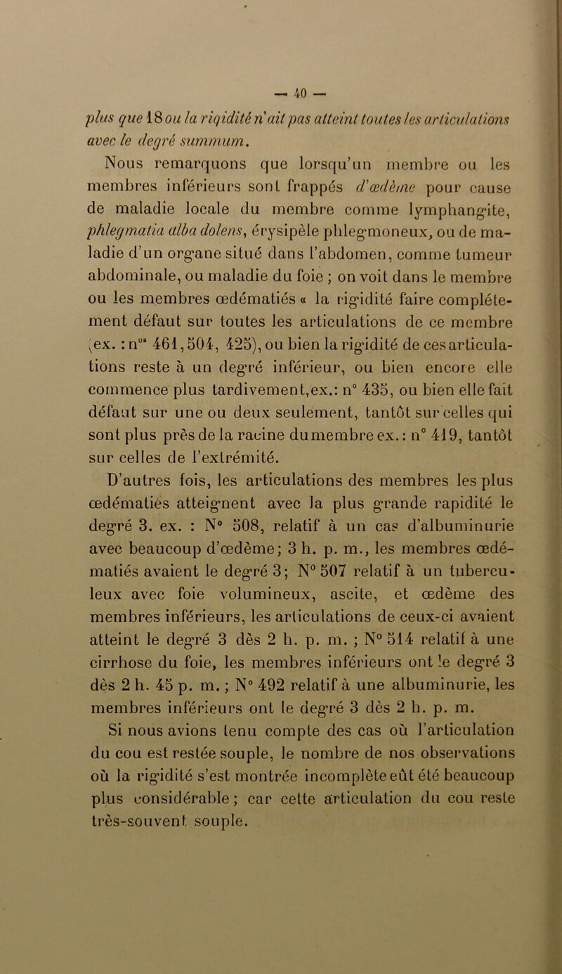 plus que 18 ou la rigidité n'ait pas atteint toutes les articulations avec le degré summum. Nous remarquons que lorsqu’un membre ou les membres inférieurs sont frappés d'œdème pour cause de maladie locale du membre comme lymphangite, phlegmatia alba dolens, érysipèle phlegmoneux, ou de ma- ladie d’un organe situé dans l’abdomen, comme tumeur abdominale, ou maladie du foie ; on voit dans le membre ou les membres œdématiés « la rigidité faire complète- ment défaut sur toutes les articulations de ce membre vex. : nUi 461,504, 425), ou bien la rigidité de ces articula- tions reste à un degré inférieur, ou bien encore elle commence plus tardivement,ex.: n° 435, ou bien elle fait défaut sur une ou deux seulement, tantôt sur celles qui sont plus près de la racine du membre ex. : n° 419, tantôt sur celles de l’extrémité. D’autres fois, les articulations des membres les plus œdématiés atteignent avec la plus grande rapidité le degré 3. ex. : N° 508, relatif à un cas d’albuminurie avec beaucoup d’œdème; 3 h. p. m., les membres œdé- matiés avaient le degré 3; N° 507 relatif à un tubercu- leux avec foie volumineux, ascite, et œdème des membres inférieurs, les articulations de ceux-ci avaient atteint le deg’ré 3 dès 2 h. p. m. ; N° 514 relatif à une cirrhose du foie, les membres inférieurs ont !e degré 3 dès 2 h. 45 p. m. ; N° 492 relatif à une albuminurie, les membres inférieurs ont le degTé 3 dès 2 b. p. m. Si nous avions tenu compte des cas où l’articulation du cou est restée souple, Je nombre de nos observations où la rigidité s’est montrée incomplèteeût été beaucoup plus considérable; car cette articulation du cou reste très-souvent souple.