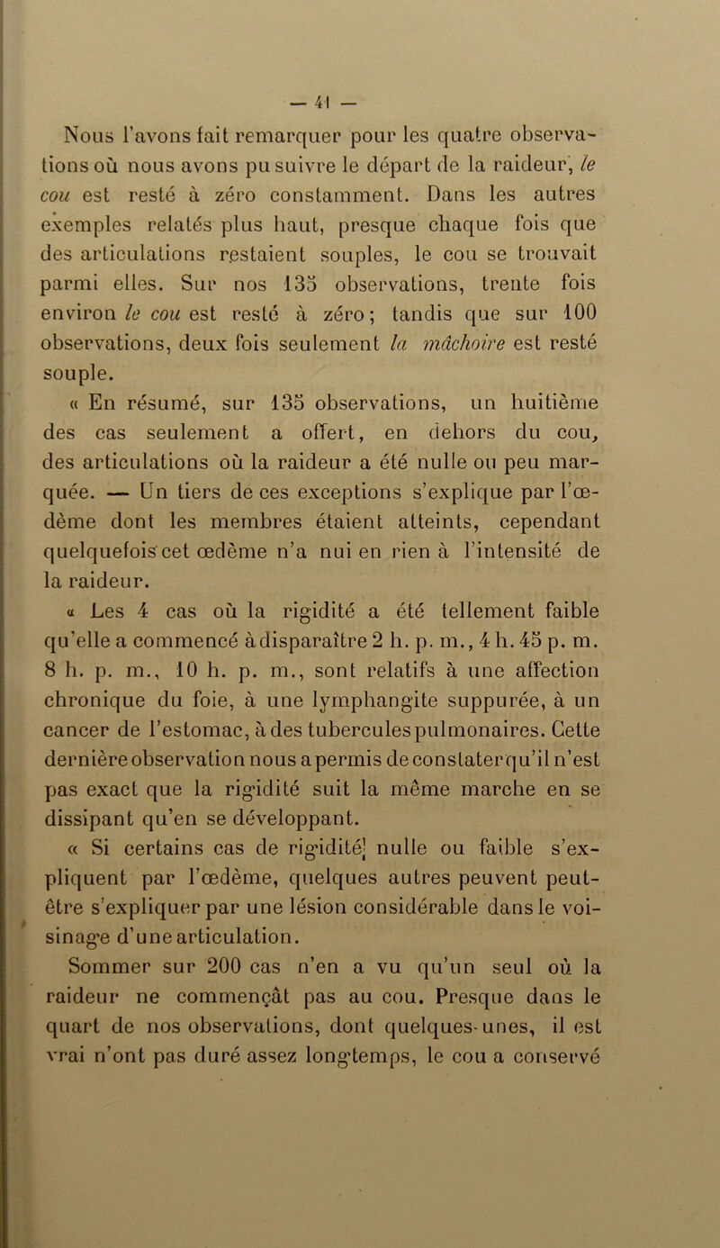 Nous l’avons fait remarquer pour les quatre observa- tions où nous avons pu suivre le départ de la raideur, le cou est resté à zéro constamment. Dans les autres exemples relatés plus haut, presque chaque fois que des articulations restaient souples, le cou se trouvait parmi elles. Sur nos 135 observations, trente fois environ le cou est resté à zéro; tandis que sur 100 observations, deux fois seulement la mâchoire est resté souple. « En résumé, sur 135 observations, un huitième des cas seulement a offert, en dehors du cou, des articulations où la raideur a été nulle ou peu mar- quée. — Un tiers de ces exceptions s’explique par l’oe- dème dont les membres étaient atteints, cependant quelquefois cet œdème n’a nui en rien à l’intensité de la raideur. a Les 4 cas où la rigidité a été tellement faible qu’elle a commencé à disparaître 2 h. p. m., 4 h. 45 p. m. 8 h. p. m., 10 h. p. m., sont relatifs à une affection chronique du foie, à une lymphangite suppurée, à un cancer de l’estomac, à des tuberculespulmonaires. Cette dernière observation nous a permis deconstaterqu’il n’est pas exact que la rigidité suit la même marche en se dissipant qu’en se développant. « Si certains cas de rigidité] nulle ou faible s’ex- pliquent par l’œdème, quelques autres peuvent peut- être s’expliquer par une lésion considérable dans le voi- sinage d’une articulation. Sommer sur 200 cas n’en a vu qu’un seul où la raideur ne commençât pas au cou. Presque dans le quart de nos observations, dont quelques-unes, il est vrai n’ont pas duré assez longtemps, le cou a conservé