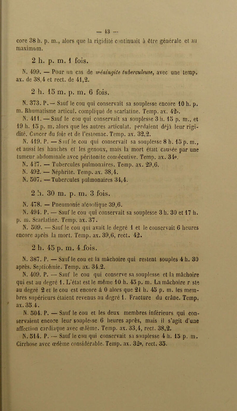 core 38 h. p. m., alors que la rigidité continuait à être générale et au maximum. 2 h. p. m. 1 fois. N. -499. — Pour un cas de méningite tuberculeuse, avec une temp. ax. de 38,4 et rect. de 41,2. 2 h. 15 m. p. m. 6 fois. N. 373. P. — Sauf le cou qui conservait sa souplesse encore 10 h. p. m. Rhumatisme arlicul. compliqué de scarlatine. Temp. ax. 42o. IN. 411. — Sauf le cou qui conservait sa souplesse 3 li. 15 p. m., et 19 h. 15 p. m. alors que les autres articulât, perdaient déjà leur rigi- dité. Cancer du foie et de l’estomac. Temp. ax. 32,2. N. 419. P. — Suif le cou qui conservait sa souplesse 8 h. 15 p. m., et aussi les hanches el les genoux, mais la mort était causée par une tumeur abdominale avec péritonite consécutive. Temp. ax. 34°. N. 427. — Tubercules pulmonaires. Temp. ax. 29,6. N. 492. — Néphrite. Temp. ax. 38,4. N. 507. —Tubercules pulmonaires 34,4. 2 h. 30 m. p. m. 3 fois. N. 478. — Pneumonie alcoolique 39,6. N. 494. P. — Sauf le cou qui conservait sa souplesse 3 h. 30 et 17 h. p. m. Scarlatine. Temp. ax.37. N. 509. —Sauf le cou qui avait le degré 1 et le conservait 6 heures encore après la mort. Temp. ax. 39,6, rect. 42. 2 h. 45 p. m. 4 ibis. N. 387. P. — Sauf le cou et la mâchoire qui restent souples 4 h. 30 après. Septicémie. Temp. ax. 34.2. N. 409. P. — Sauf le cou qui conserve sa souplesse et la mâchoire qui est au degré 1. L’état est le même 10 h. 45 p. m. La mâchoire r ste au degré 2 et le cou est encore à 0 alors que 21 h. 45 p. m. les mem- bres supérieurs étaient revenus au degré 1. Fracture du crâne. Temp. ax. 35.4. N. 504. P. — Sauf le cou et les deux membres inférieurs qui con- servaient encore leur souplesse 6 heures après, mais il s’agit d’une affection cardiaque avec œdème. Temp. ax. 33,4, rect. 38,2. IN. 514. P. — Sauf le cou qui conservait sa souplesse 4 h. 15 p. m. Cirrhose avec œdème considérable. Temp. ax. 32°, rect. 35.