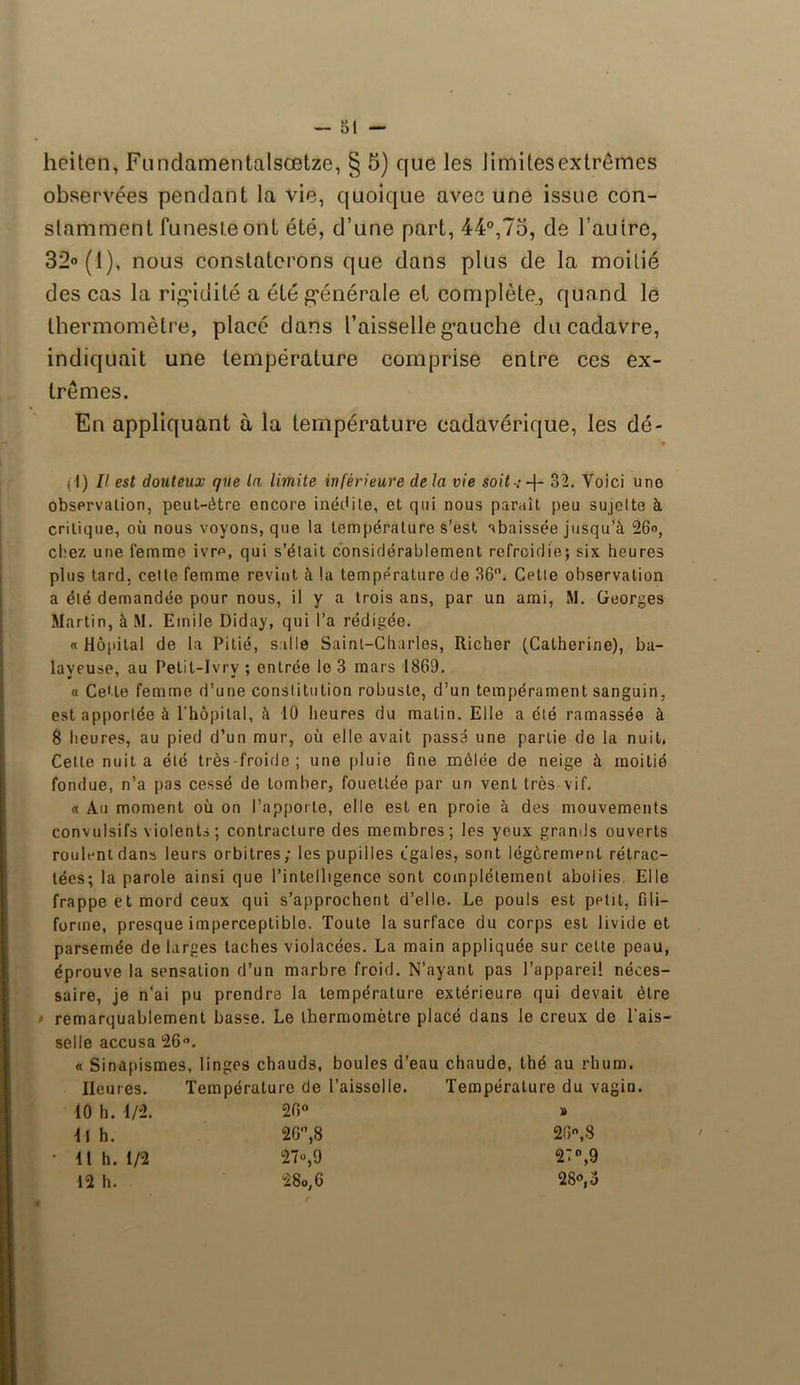 M I — 01 — heiten, Fundamentalsœtze, § 5) que les limilesextrêmes observées pendant la vie, quoique avec une issue con- stamment funeste ont été, d’une part, 44°,75, de l’autre, 32° (1), nous constaterons que dans plus de la moitié des cas la rigidité a été générale el complète, quand le thermomètre, placé dans l’aisselle gauche du cadavre, indiquait une température comprise entre ces ex- trêmes. En appliquant à la température cadavérique, les dé- 11) Il est douteux que la limite inférieure de la vie soit-: -1- 32. Voici une observation, peut-être encore inédite, et qui nous paraît peu sujette à critique, où nous voyons, que la température s’est abaissée jusqu’à 26°, chez une femme ivre, qui s’était considérablement refroidie; six heures plus tard, cette femme revint à la température de 36°. Cette observation a été demandée pour nous, il y a trois ans, par un ami, M. Georges Martin, à M. Emile Diday, qui l’a rédigée. « Hôpital de la Pitié, s aile Saint-Charles, Richer (Catherine), ba- layeuse, au Petil-Jvrv ; entrée le 3 mars 1869. « Cette femme d’une constitution robuste, d’un tempérament sanguin, est apportée à l’hôpital, à 10 heures du malin. Elle a été ramassée à 8 heures, au pied d’un mur, où elle avait passé une partie de la nuit, Cette nuit a été très-froide; une pluie fine mêlée de neige à moitié fondue, n’a pas cessé de tomber, fouettée par un vent très vif. « Au moment où on l’apporte, elle est en proie à des mouvements convulsifs violents ; contracture des membres ; les yeux grands ouverts roulant dans leurs orbitres; les pupilles égales, sont légèrement rétrac- tées; la parole ainsi que l’intelligence sont complètement abolies. Elle frappe et mord ceux qui s’approchent d’elle. Le pouls est petit, fili- forme, presque imperceptible. Toute la surface du corps est livide et parsemée de larges taches violacées. La main appliquée sur cette peau, éprouve la sensation d’un marbre froid. N’ayant pas l’appareil néces- saire, je n’ai pu prendre la température extérieure qui devait être remarquablement basse. Le thermomètre placé dans le creux de l'ais- selle accusa 26°. « Sinapismes, linges chauds, boules d’eau chaude, thé au rhum. lieu res. Température de l’aisselle. Température du va 10 h. 1/2. 26° » i\ h. 26°,8 26,.8 • Il h. 1/2 27°,9 27°,9