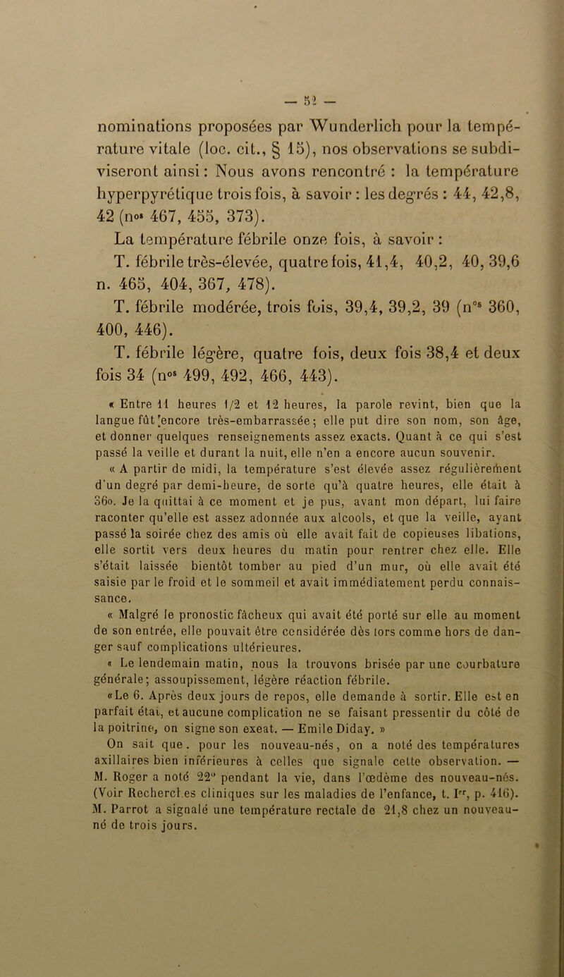 nominations proposées par Wunderlich pour la tempé- rature vitale (loc. cit., § 15), nos observations se subdi- viseront ainsi: Nous avons rencontré : la température hyperpyrétique trois fois, à savoir : les degrés : 44, 42,8, 42 (ne 467, 455, 373). La température fébrile onze fois, à savoir : T. fébrile très-élevée, quatre tois, 41,4, 40,2, 40,39,6 n. 465, 404, 367, 478). T. fébrile modérée, trois fois, 39,4, 39,2, 39 (n°8 360, 400, 446). T. fébrile lég’ère, quatre fois, deux fois 38,4 et deux fois 34 (n°s 499, 492, 466, 443). « Entre 11 heures 1/2 et 12 heures, la parole revint, bien que la langue fût [encore très-embarrassée; elle put dire son nom, son âge, et donner quelques renseignements assez exacts. Quant à ce qui s’est passé la veille et durant la nuit, elle n’en a encore aucun souvenir. « A partir do midi, la température s’est élevée assez régulièrement d’un degré par demi-heure, de sorte qu’à quatre heures, elle était à 36o. Je la quittai à ce moment et je pus, avant mon départ, lui faire raconter qu’elle est assez adonnée aux alcools, et que la veille, ayant passé la soirée chez des amis où elle avait fait de copieuses libations, elle sortit vers deux heures du matin pour rentrer chez elle. Elle s’était laissée bientôt tomber au pied d’un mur, où elle avait été saisie par le froid et le sommeil et avait immédiatement perdu connais- sance. « Malgré le pronostic fâcheux qui avait été porté sur elle au moment de son entrée, elle pouvait être considérée dès tors comme hors de dan- ger sauf complications ultérieures. « Le lendemain matin, nous la trouvons brisée par une courbature générale; assoupissement, légère réaction fébrile. «Le 6. Après deux jours de repos, elle demande à sortir. Elle est en parfait étai, et aucune complication ne se faisant pressentir du côté de la poitrine, on signe son exeat. — Emile Diday. » On sait que. pour les nouveau-nés, on a noté des températures axillaires bien inférieures à celles que signale cette observation. — M. Roger a noté 22° pendant la vie, dans l’œdème des nouveau-nés. (Voir Recherches cliniques sur les maladies de l’enfance, t. Irr, p. 410). M. Parrot a signalé une température rectale de 21,8 chez un nouveau- né de trois jours.